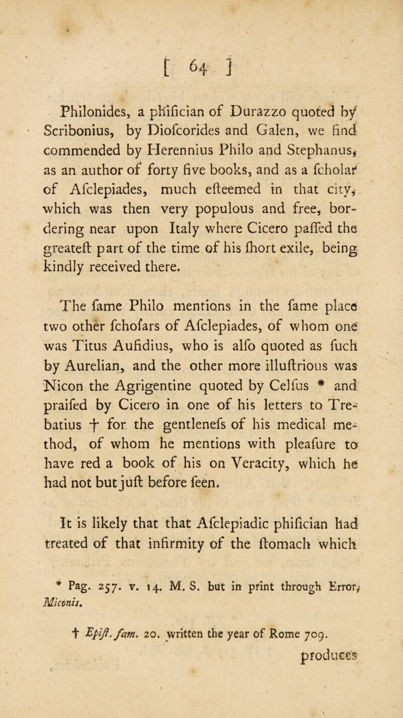 [ 64 3 r .• ■ * Fhilonides, a phifician of Durazzo quoted by Scribonius, by Diofcorides and Galen, we find commended by Herennius Philo and Stephanas* as an author of forty five books, and as a fcholaf of Afclepiades, much efteemed in that city* which was then very populous and free* bor¬ dering near upon Italy where Cicero pafled the greateft part of the time of his fhort exile, being kindly received there. The fame Philo mentions in the fame place two other fchofars of Afclepiades, of whom one was Titus Aufidius, who is alfo quoted as fuch by Aurelian, and the other more illuftrious was Nicon the Agrigentine quoted by Celfus * and praifed by Cicero in one of his letters to Tre- batius for the gentlenefs of his medical me¬ thod, of whom he mentions with pleafure to have red a book of his on Veracity, which he had not but juft before feen* It is likely that that Afclepiadic phifician had treated of that infirmity of the ftomach which * Pag. 257. v. 14. M. S. but in print through Error* Mi conis, t Bpift.fam. 20. vvritten the year of Rome 709. produce's s