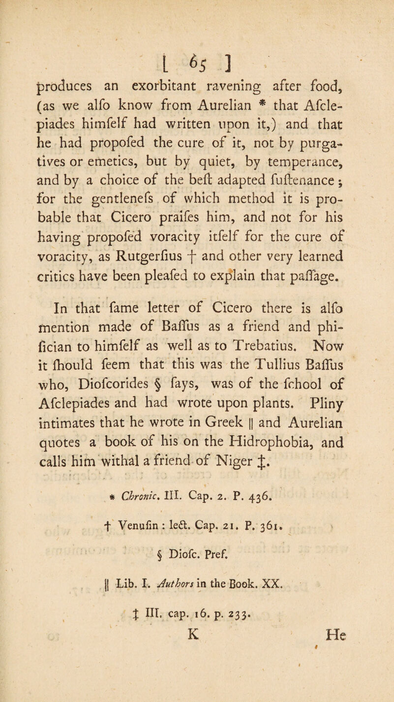 produces an exorbitant ravening after food, (as we alfo know from Aurelian * that Afcle- piades himfelf had written upon it,) and that he had propofed the cure of it, not by purga¬ tives or emetics, but by quiet, by temperance, and by a choice of the befb adapted fuflenance; for the gentlenefs of which method it is pro¬ bable that Cicero praifes him, and not for his having propofed voracity itfelf for the cure of voracity, as Rutgerfius f and other very learned critics have been pleafed to explain that padage. In that fame letter of Cicero there is alfo mention made of BaiTus as a friend and phi- fician to himfelf as well as to Trebatius. Now it fhould feem that this was the Tullius Badfus who, Diofcorides § fays, was of the fc.hool of Afclepiades and had wrote upon plants. Pliny intimates that he wrote in Greek || and Aurelian quotes a book of his on the Hidrophobia, and calls him withal a friend of Niger J. # Chronic. III. Cap. 2. P. 436. f Venulin : left. Cap. 21. P. 361. § Diofc. Pref. || Lib. I. Authors in the Book. XX. X III. cap. 16. p. 233. K He