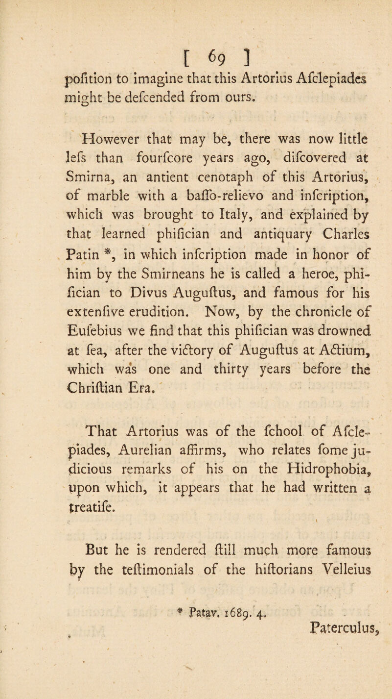 pofition to imagine that this Artorius Afclepiades might be defcended from ours. However that may be, there was now little lefs than fourfcore years ago, difcovered at Smirna, an antient cenotaph of this Artorius, of marble with a baftb-relievo and infcription, which was brought to Italy, and explained by that learned phifician and antiquary Charles Patin *, in which infcription made in honor of him by the Smirneans he is called a heroe, phi¬ fician to Divus Auguftus, and famous for his extenfive erudition. Now, by the chronicle of Euiebius we End that this phifician was drowned at fea, after the victory of Auguftus at A<ftium, which was one and thirty years before the Chriftian Era. That Artorius was of the fchool of Afcle¬ piades, Aurelian affirms, who relates fome ju¬ dicious remarks of his on the Hidrophobia, upon which, it appears that he had written a treatife. \ But he is rendered ftill much more famous by the teftimonials of the hiftorians Velleius # Patav. 1689. 4, Paterculus,