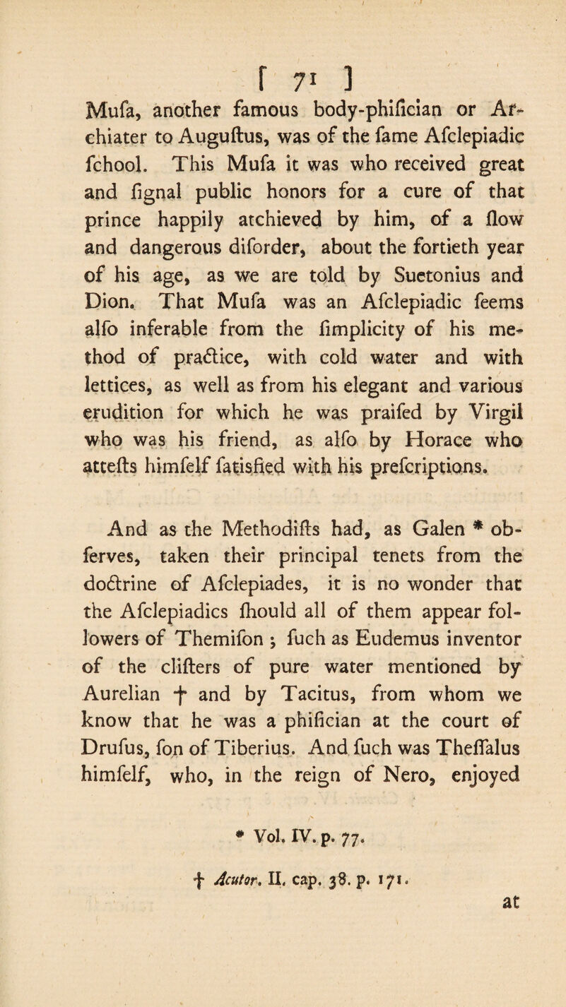 / f 71 3 Mufa, another famous body-phifician or At- chiater to Auguftus, was of the fame Afclepiadic fchool. This Mufa it was who received great and fignal public honors for a cure of that prince happily atchieved by him, of a flow and dangerous diforder, about the fortieth year of his age, as we are told by Suetonius and Dion. That Mufa was an Afclepiadic feems alfo inferable from the flmplicity of his me¬ thod of pradtice, with cold water and with lettices, as well as from his elegant and various erudition for which he was praifed by Virgil who was his friend, as alfo by Horace who attefts himfelf fatisfied with his prescriptions* And as the Methodifls had, as Galen * ob- ferves, taken their principal tenets from the dodtrine of Afclepiades, it is no wonder that the Afclepiadics fhould all of them appear fol¬ lowers of Themifon ; fuch as Eudemus inventor of the differs of pure water mentioned by Aurelian -f and by Tacitus, from whom we know that he was a phifician at the court of Drufus, fon of Tiberius. And fuch was Theflalus himfelf, who, in the reign of Nero, enjoyed # Vol. IV. p. 77. f Acutor. II. cap, 38. p. 171. at