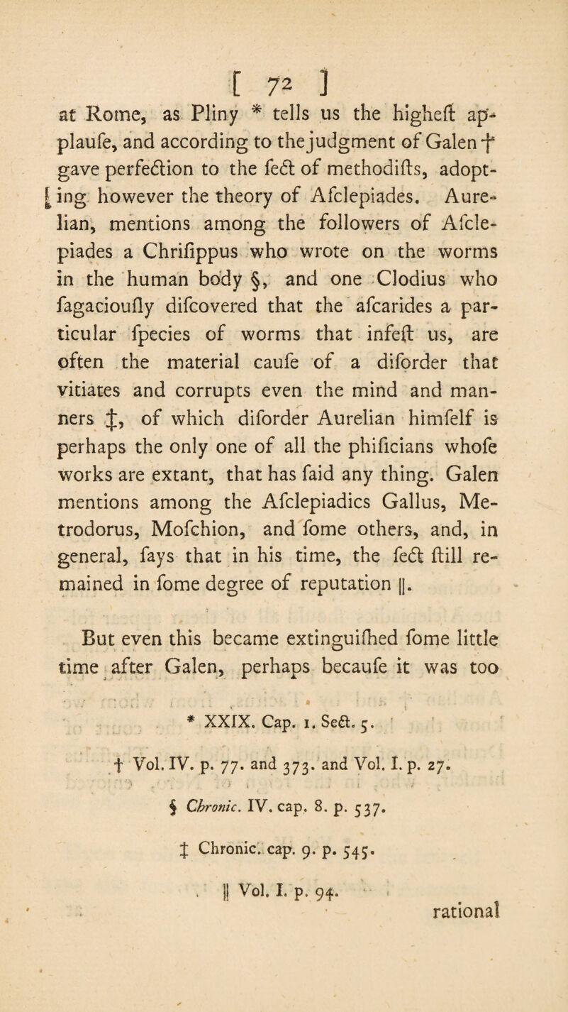 at Rome, as Pliny * * * § tells us the higheft ap^ plaufe, and according to thejudgment of Galen-f gave perfection to the fe<5t of methodifts, adopt¬ ing however the theory of Afclepiades. Aure- lian, mentions among the followers of Afcle¬ piades a Chrifippus who wrote on the worms in the human body §, and one Clodius who fagacioufly difcovered that the afcarides a par¬ ticular fpecies of worms that infeft us, are often the material caufe of a diforder that vitiates and corrupts even the mind and man¬ ners J, of which diforder Aurelian himfelf is perhaps the only one of all the phificians whofe works are extant, that has faid any thing. Galen mentions among the Afclepiadics Gallus, Me- trodorus, Mofchion, and fome others, and, in general, fays that in his time, the fe£t ftill re¬ mained in fome degree of reputation |]. But even this became extinguilhed fome little time after Galen, perhaps becaufe it was too * XXIX. Cap. i. Se6h 5. ♦ ^ t Vol. IV. p. 77. and 373. and Vol. I. p. 27. • •*''/ » * \ : A i v * .. i 1 § Chronic. IV. cap. 8. p. 537. J Chronic, cap. 9. p. 545. . || Vol. I. p. 94. rational