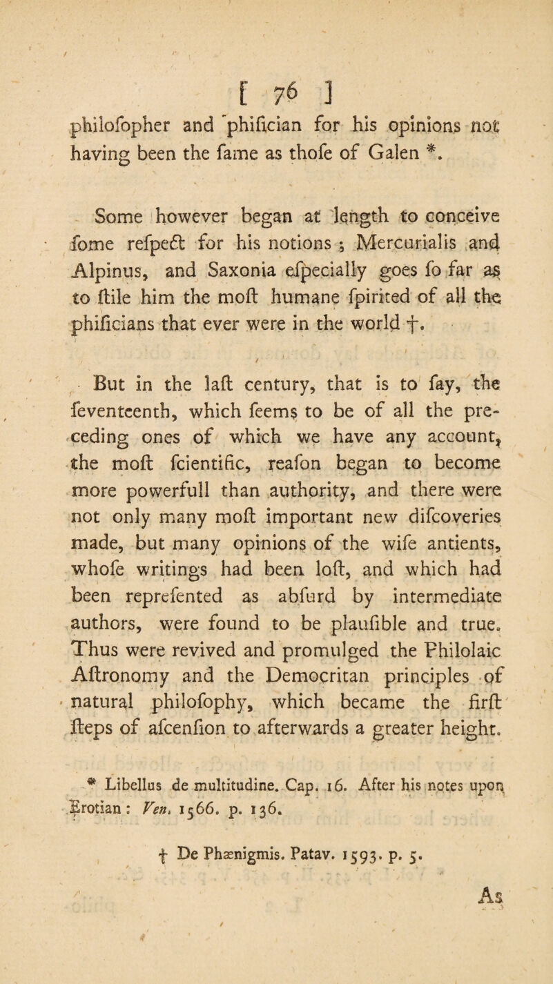 / [ 76 ] philofopher and phifician for his opinions not having been the fame as thofe of Galen *. Some however began at length to conceive fome refpeft for his notions *, Mercurialis and Alpinus, and Saxonia efpecially goes fo far as to ftile him the moil humane fpirited of all the phificians that ever were in the world f. / 1 ~ But in the laft century, that is to fay, the feventeenth, which feems to be of all the pre¬ ceding ones of which we have any account, the moft fcientific, reafon began to become more powerfull than authority, and there were not only many moft important new difeoveries made, but many opinions of the wife antients, whofe writings had been loft, and which had been reprefented as abfurd by intermediate authors, were found to be plaufible and true. Thus were revived and promulged the Philolaic Aftronomy and the Democritan principles of natural philofophy, which became the firft fteps of afeenfion to afterwards a greater height. i • • • t - * Libellus de multitudine. Cap. 16. After his notes upon Brotian : Fen. 1566. p. 136. f De Phaenigmis. Patav. 1593. p. 5. As /