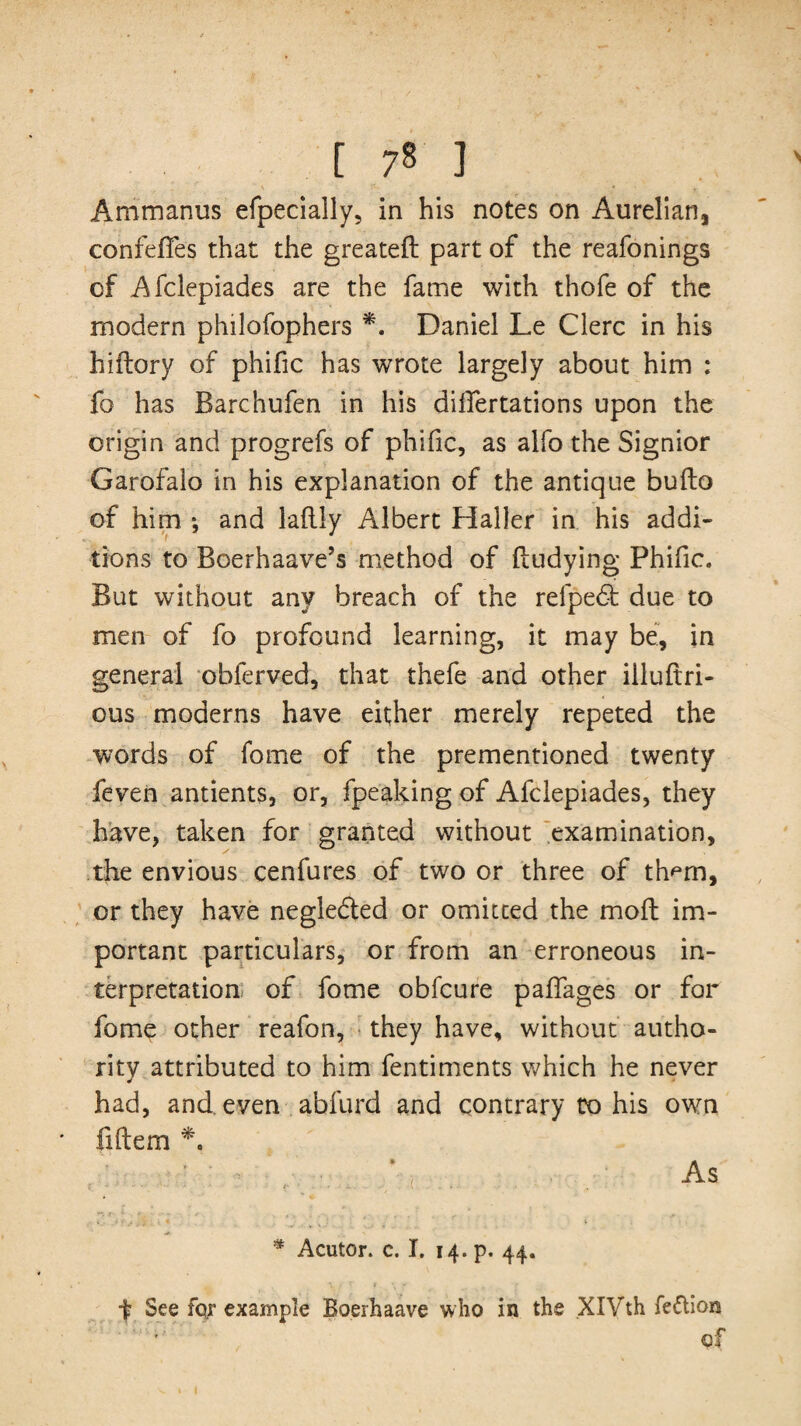 [ 7§ ] Ammanus efpecially, in his notes on Aurelian, confeffes that the greatefl: part of the reafonings of Afclepiades are the fame with thofe of the modern philofophers *. Daniel Le Clerc in his hiflory of phific has wrote largely about him : fo has Barchufen in his diifertations upon the origin and progrefs of phific, as alfo the Signior Garofalo in his explanation of the antique bufto of him *, and laftly Albert Haller in his addi¬ tions to Boerhaave’s method of ftudying Phific. But without any breach of the refpedt due to men of fo profound learning, it may be, in general obferved, that thefe and other illuftri- ous moderns have either merely repeted the words of fome of the prementioned twenty feven antients, or, fpeaking of Afclepiades, they have, taken for granted without examination, the envious cenfures of two or three of th^m, or they have negledled or omitted the molt im¬ portant particulars, or from an erroneous in¬ terpretation of fome obfcure paffages or for fome other reafon, they have, without autho¬ rity attributed to him fentiments which he never * * had, and. even abfurd and contrary to his own fiftem * As * Acutor. c. I. 14. p. 44. t See for example Boerhaave who in the XIVth fe&ion of