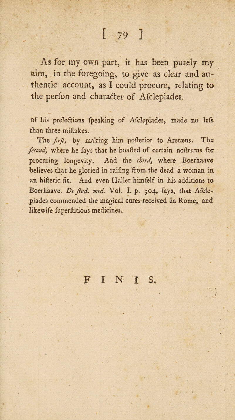 As for my own part, it has been purely my aim, in the foregoing, to give as clear and au¬ thentic account, as I could procure, relating to the perfon and charadter of Afclepiades. • # v f of his prele&ions fpeaking of Afclepiades, made no lefs than three miftakes. The firji, by making him pofterior to Aretaeus. The fecondy where he fays that he boafted of certain noftrums for procuring longevity. And the third\ where Boerhaave believes that he gloried in raifing from the dead a woman in an hifteric fit. And even Haller himfelf in his additions to Boerhaave. DeJhtd. med. Vol. I. p. 304, fays, that Afcle¬ piades commended the magical cures received in Rome, and likewife fuperftitious medicines. F I N I S, . ' ’’ }' I