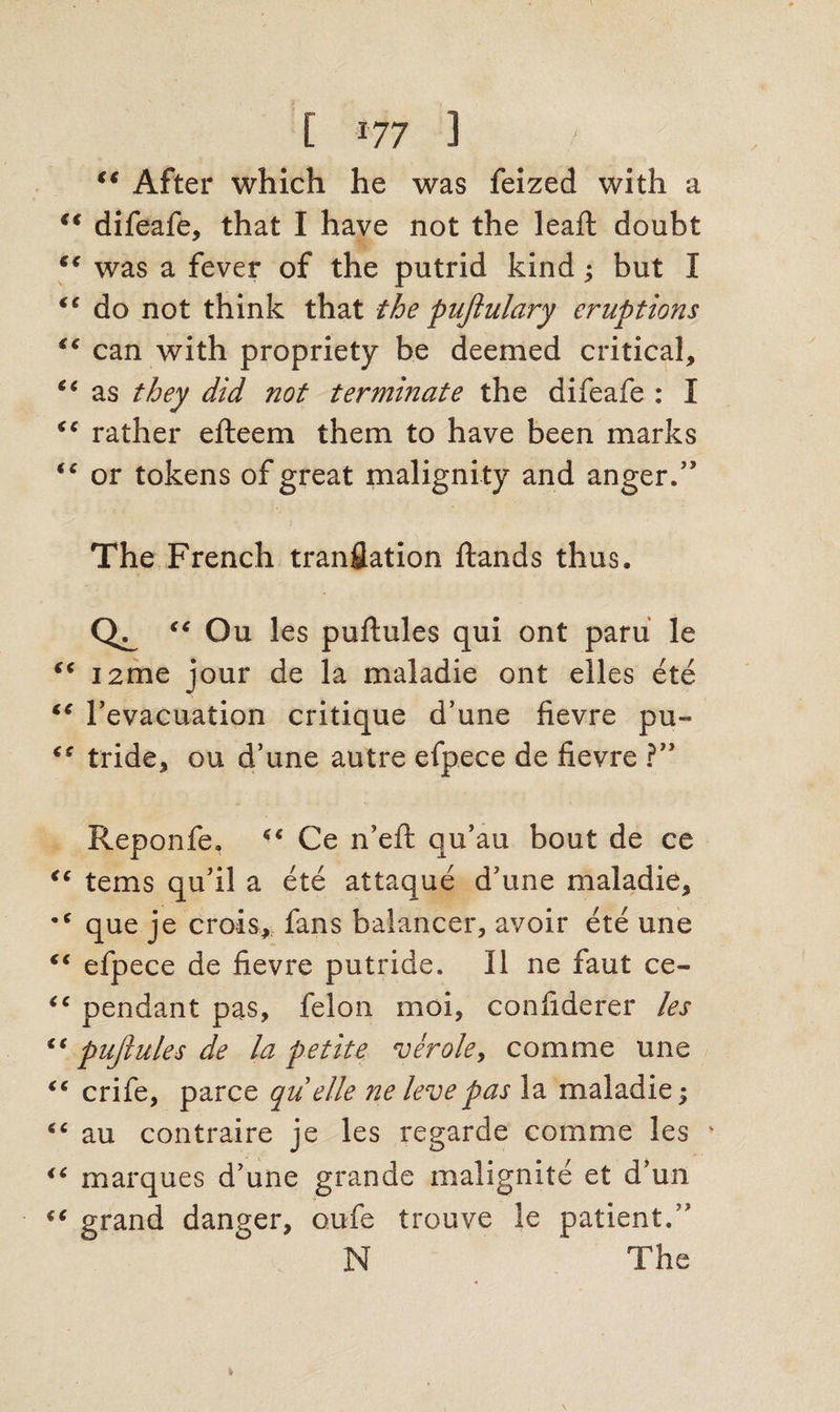 [ r77 ] €t After which he was feized with a €t difeafe, that I have not the leaft doubt “ was a fever of the putrid kind; but I “ do not think that the puftulary eruptions <c can with propriety be deemed critical, ct as they did not terminate the difeafe : I “ rather efteem them to have been marks (e or tokens of great malignity and anger.” The French tranflation Hands thus. “ Ou les puftules qui ont paru le “ I2me jour de la maladie ont elles ete “ l’evacuation critique d’une fievre pu- tride, ou d’une autre efpece de fievre ?” Reponfe. Ce n’efi; qu’au bout de ce <c terns qu’il a ete attaque d’une maladie, •c que je crois, fans balancer, avoir ete une fc efpece de fievre putride. II ne faut ce- “ pendant pas, felon moi, confiderer les “ puftules de la petite verole, comme une “ crife, parce qu elle ne levepas la maladie; 6C au contraire je les regarde comme les v <c marques d’une grande malignite et d’un “ grand danger, oufe trouve le patient.” N The