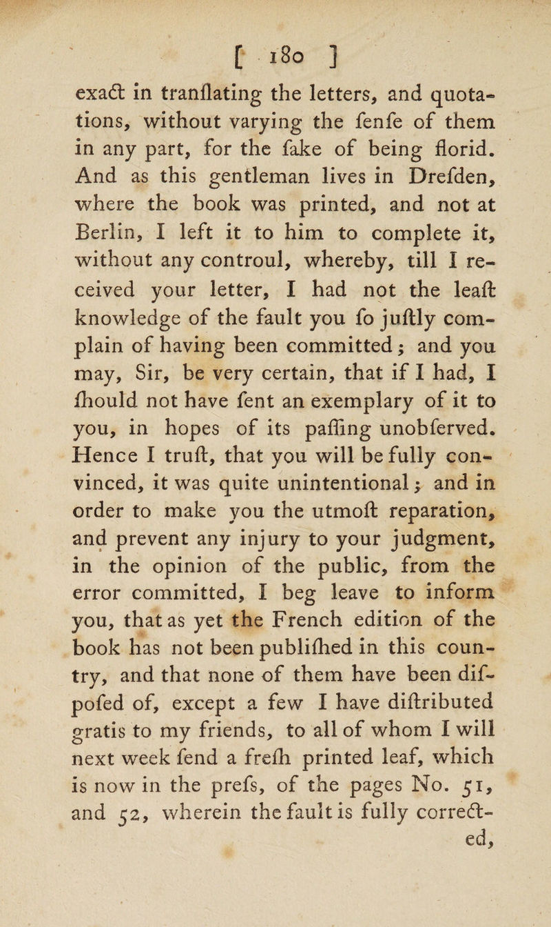 [ i8o j exaCt in tranflating the letters, and quota- tions, without varying the fenfe of them in any part, for the fake of being florid. And as this gentleman lives in Drefden, where the book was printed, and not at Berlin, I left it to him to complete it, without any controul, whereby, till I re¬ ceived your letter, I had not the leafl: knowledge of the fault you fo juftly com¬ plain of having been committed; and you may, Sir, be very certain, that if I had, I fhould not have fent an exemplary of it to you, in hopes of its palling unobferved. Hence I trull, that you will be fully con*- vinced, it was quite unintentional $ and in order to make you the utmoft reparation, and prevent any injury to your judgment, in the opinion of the public, from the error committed, I beg leave to inform you, that as yet the French edition of the book has not been publilhed in this coun¬ try, and that none of them have been dif- pofed of, except a few I have dillributed gratis to my friends, to all of whom I will next week fend a frelh printed leaf, which is nowin the prefs, of the pages No. 51, and 52, wherein the fault is fully correct¬ ed.