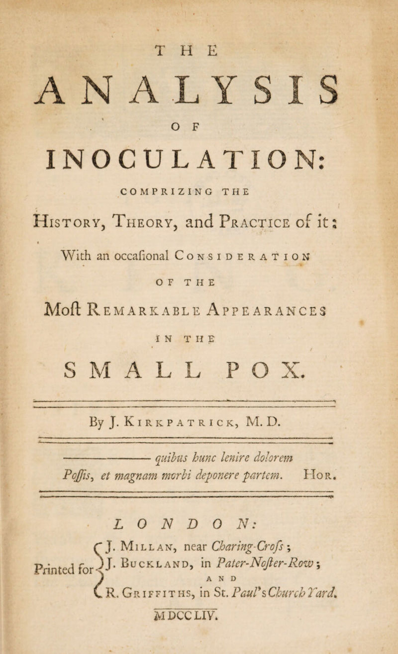 THE ANALYSIS OF INOCULATION: COMPRIZING THE History, Theory, and Practice of it: &gt; With an occafional Consideration of THE MoftR EMARKABLE APPEARANCES IN T H E SMALL POX. By J.K IRKPATRICK, M. D. -quibus hunc lenire dolorem Pojjis, et magnam tnvrbi deponere ‘partem. Flop.. ■’ ■ ■ ' ■ - — ■ — .. , . ... ■ ■ ~ —..V LONDON: SJ. Mill an, near Charing-Crofs; iumcuiui- !• Buckland&gt; *n Pater-Ncjler-Row■, J AND C R. Griffiths, in St. Paul's Church Yard.