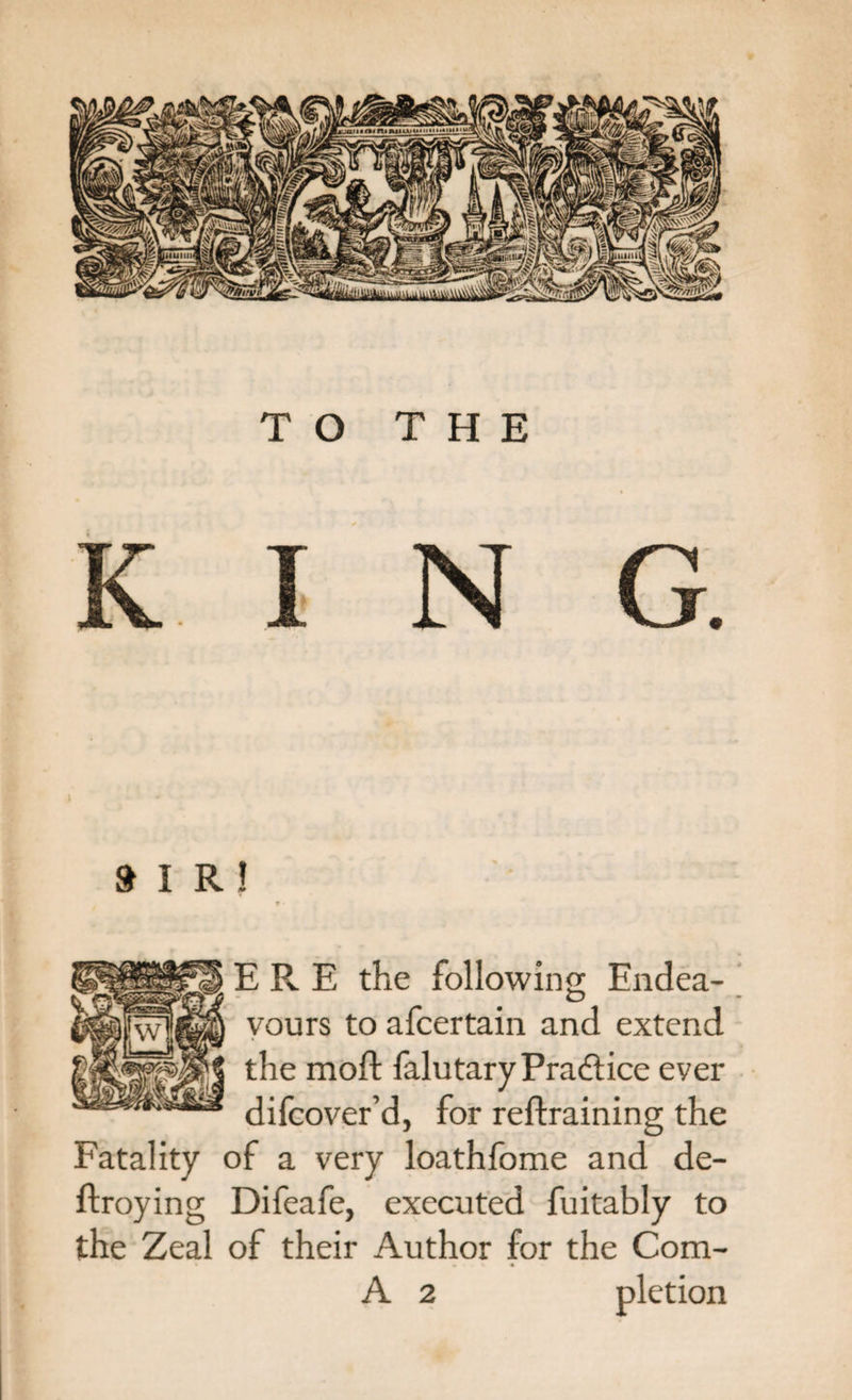 KING. »IR! ? • ERE the following Endea¬ vours to afcertain and extend the moft falutaryPractice ever difcover’d, for retraining the Fatality of a very loathfome and de- ftroying Difeafe, executed fuitably to the Zeal of their Author for the Com- • &gt; *