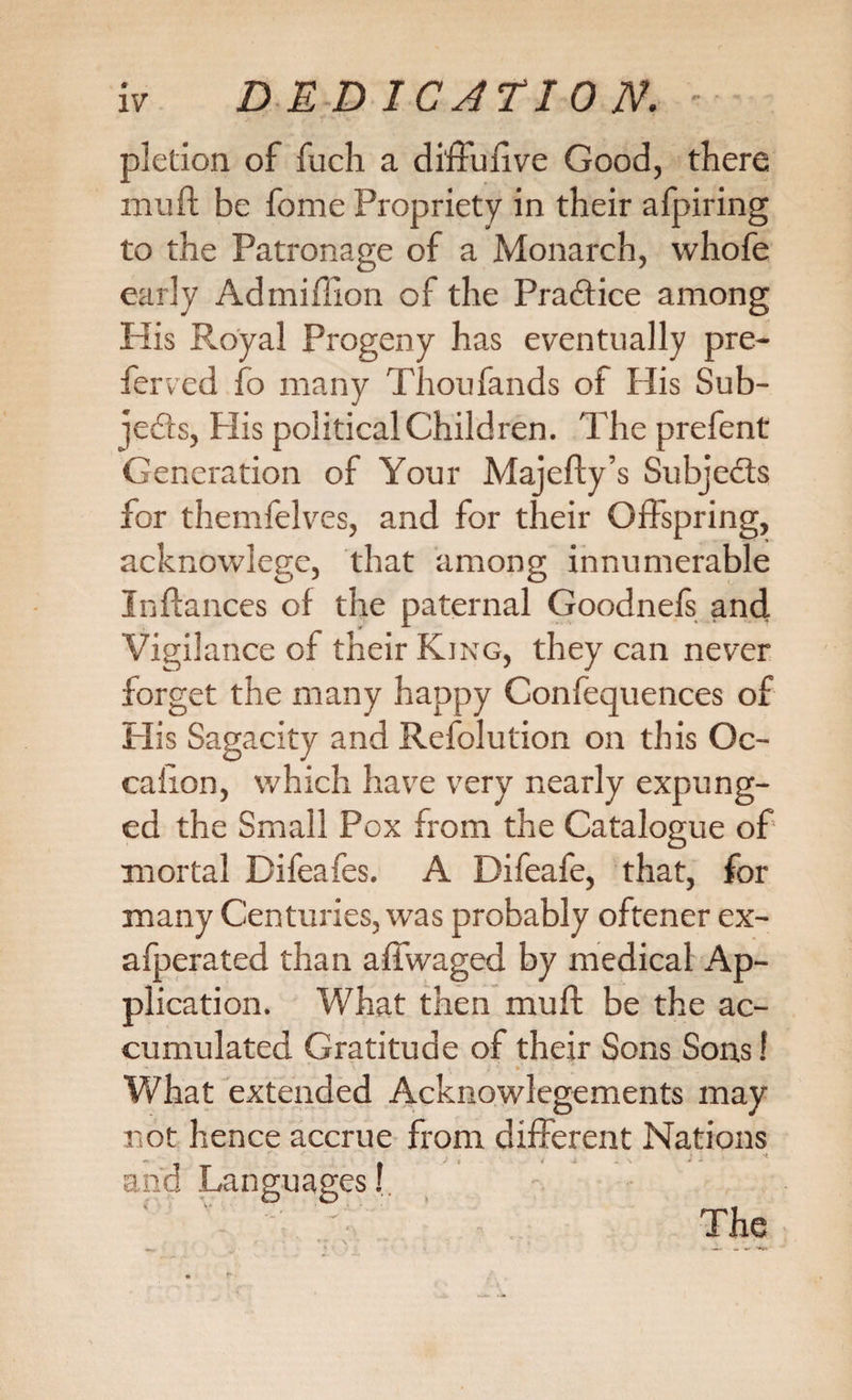 pletion of fuch a diffufve Good, there muff be feme Propriety in their afpiring to the Patronage of a Monarch, whofe early Admilllon of the Practice among His Royal Progeny has eventually pre¬ ferred fo many Thoufands of His Sub- ]e6ls, Plis political Children. The prefent Generation of Your Majefty’s Subjects for themfelves, and for their Offspring, acknowlege, that among innumerable In (lances of the paternal Goodnels and Vigilance of their King, they can never forget the many happy Confequences of His Sagacity and Refolution on this Oc- calion, which have very nearly expung¬ ed the Small Pox from the Catalogue of' mortal Difeafes. A Difeafe, that, for many Centuries, was probably oftener ex- afperated than affwaged by medical Ap¬ plication. What then mud be the ac¬ cumulated Gratitude of their Sons Sons 1 What extended Acknowlegements may not hence accrue from different Nations and Languages I ‘ '' ” The