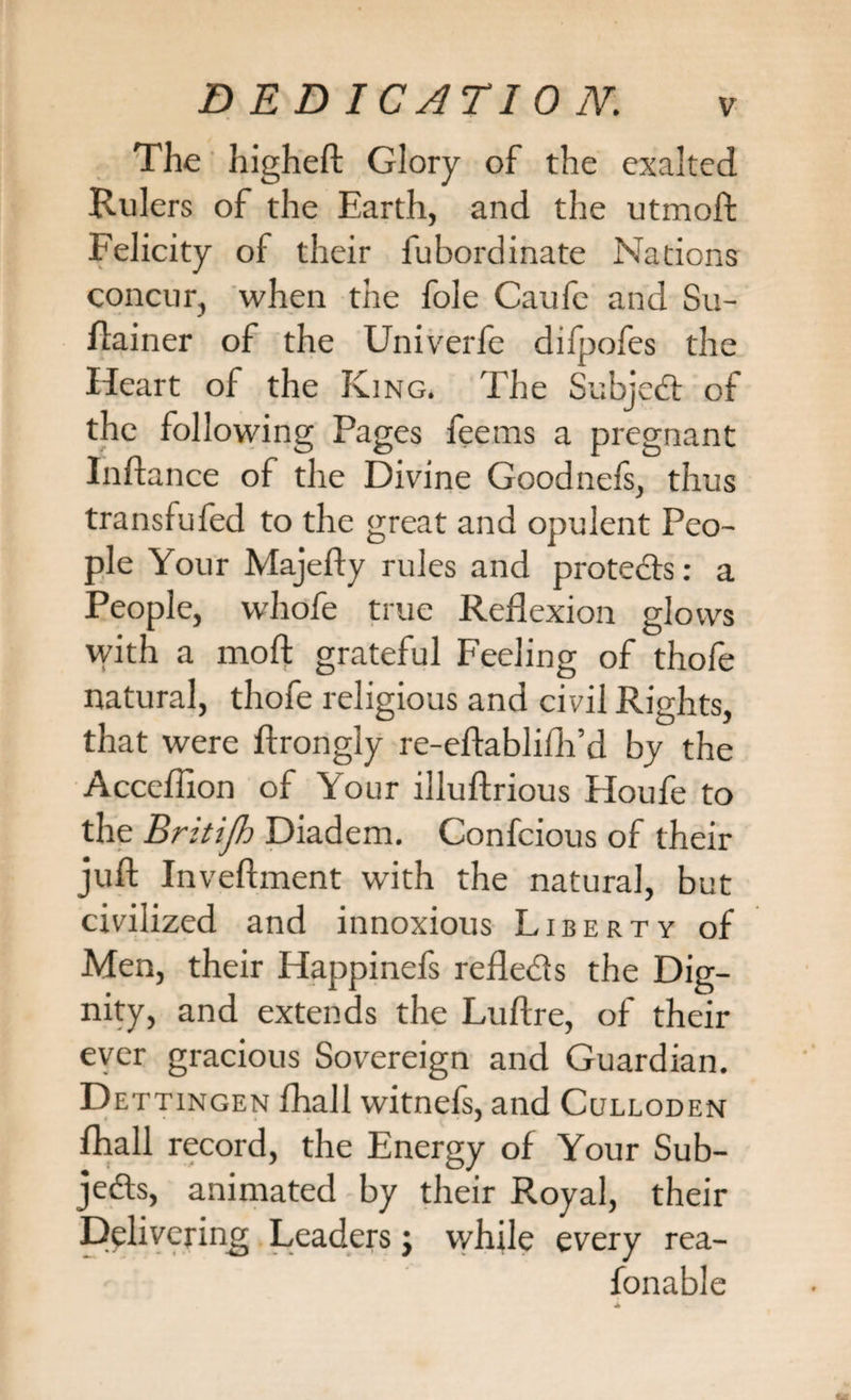 The higheft Glory of the exalted Rulers of the Earth, and the utmoft Felicity of their fubordinate Nations concur, when the foie Caufe and Su- ftainer of the Univerfe difpofes the Heart of the King. The Subject of the following Pages feerns a pregnant Inftance of the Divine Goodnefs, thus transfufed to the great and opulent Peo¬ ple Your Majefty rules and protects: a People, whofe true Reflexion glows with a moft grateful Feeling of thofe natural, thofe religious and ci vil Rights, that were ftrongly re-eftablilh’d by the Accefiion of Your illuftrious Houfe to the Briti/h Diadem. Confcious of their juft Inveftment with the natural, but civilized and innoxious Liberty of Men, their Happinefs refledls the Dig¬ nity, and extends the Luftre, of their ever gracious Sovereign and Guardian. D ettingen fhall witnefs, and Culloden fhall record, the Energy of Your Sub- jedts, animated by their Royal, their Delivering Leaders j while every rea- fonable 4