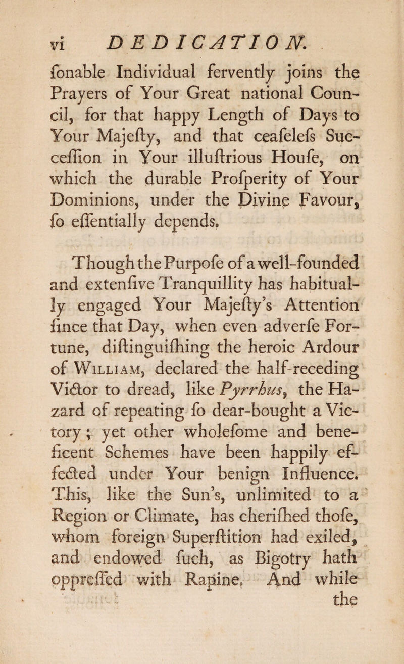 fonable Individual fervently joins the Prayers of Your Great national Coun¬ cil, for that happy Length of Days to Your Majefty, and that ceafelefs Suc- ceflion in Your illuflrious Houfe, on which the durable Profperity of Your Dominions, under the Divine Favour, fo efientially depends. Though the Purpofe of a well-founded and extenlive Tranquillity has habitual¬ ly engaged Your Majefty’s Attention fince that Day, when even adverfe For¬ tune, diftinguifhing the heroic Ardour of William, declared the half-receding Victor to dread, like Pyrrhus, the Ha¬ zard of repeating fo dear-bought a Vic¬ tory ; yet other wholefome and bene¬ ficent Schemes have been happily ef- fe&amp;ed under Your benign Influence. This, like the Sun’s, unlimited to a Region or Climate, has cherifhed thofe, whom foreign Superftition had exiled, and endowed fuch, as Bigotry hath opprefled with Rapine. And while ■ ~ the