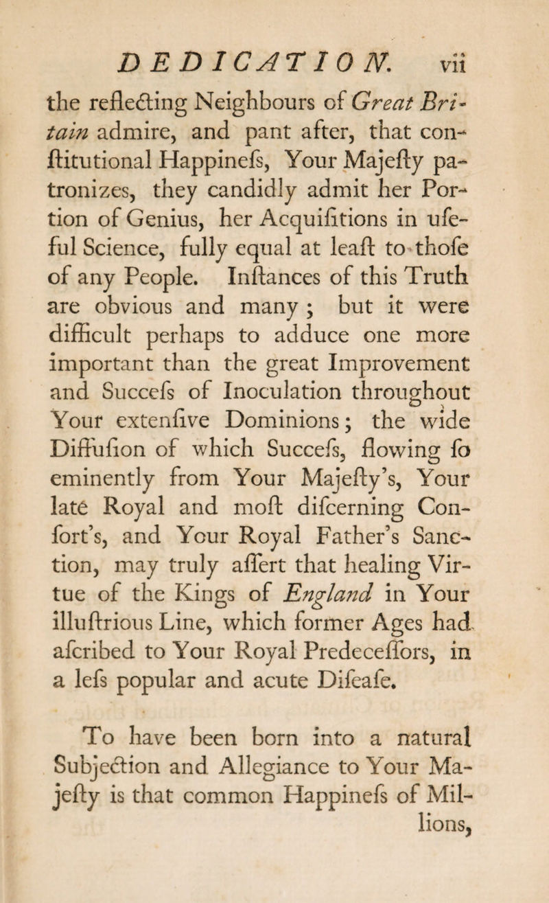 the reflecting Neighbours of Great Bri¬ tain admire, and pant after, that con- ftitutional Happinefs, Your Majefty pa¬ tronizes, they candidly admit her Por¬ tion of Genius, her Acquifitions in ufe- ful Science, fully equal at leaft to thofe of any People. Instances of this Truth are obvious and many ; but it were difficult perhaps to adduce one more important than the great Improvement and Succefs of Inoculation throughout . O , Your extenflve Dominions; the wide Dift'ulion of which Succefs, flowing fo eminently from Your Majefty’s, Your late Royal and moft difcerning Con- fort’s, and Your Royal Father’s Sanc¬ tion, may truly aflert that healing Vir¬ tue of the Kings of England in Your illuftrious Line, which former Ages had afcribed to Your Royal Predeceffors, in a lefs popular and acute Difeafe. To have been born into a natural Subjection and Allegiance to Your Ma¬ jefty is that common Happinefs of Mil¬ lions,