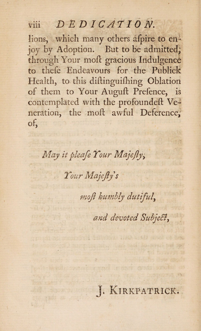 lions, which many others aipire to em joy by Adoption. But to be admitted^ through Your molt gracious Indulgence to thefe Endeavours for the Publick Health, to this diftinguifhing Oblation of them to Your Auguft Prefence, is contemplated with the profoundeft Ve¬ neration, the moft awful Deference,- of, May itpleafe Your Majejly, Your Majejly s mojl humbly dutiful, and devoted SubjeEl, j. Kirkpatrick.