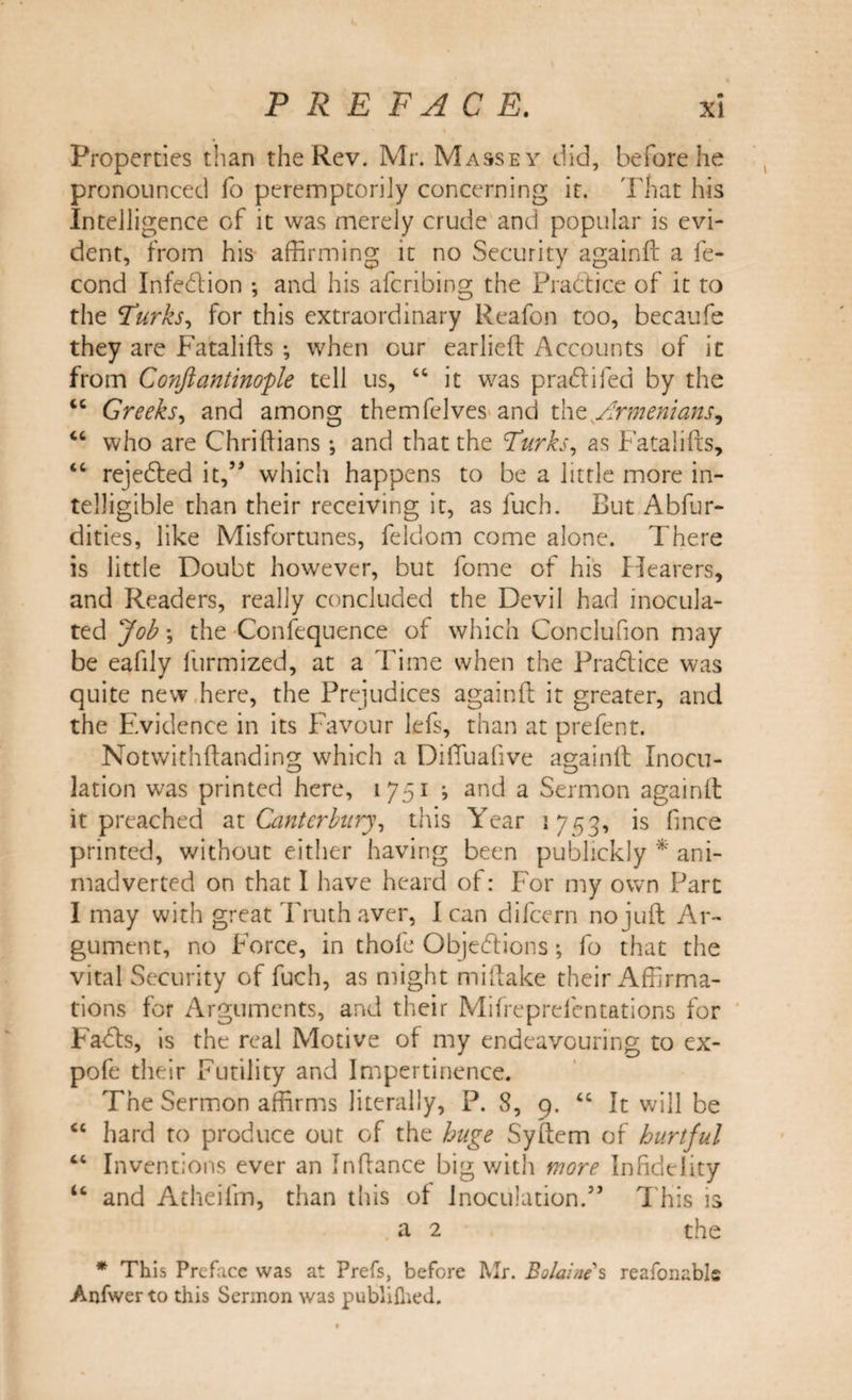 Properties than the Rev. Mr. Massey did, before he pronounced fo peremptorily concerning it. That his Intelligence of it was merely crude and popular is evi¬ dent, from his affirming it no Security againft a fe- cond Infedlion ; and his afcribing the Practice of it to the Turks, for this extraordinary Reafon too, becaufe they are Fatalifts ; when our earlieft Accounts of it from Conftantinople tell us, “ it was pradii fed by the “ Greeks, and among themfelves and the Armenians, “ who are Chriftians *, and that the Turks, as Fata lifts, &lt;c rejedled it,” which happens to be a little more in¬ telligible than their receiving it, as fuch. But Abfur- dities, like Misfortunes, feklom come alone. There is little Doubt however, but fome of his Hearers, and Readers, really concluded the Devil had inocula¬ ted Job •, the -Confequence of which Conclufion may be eafily furmized, at a Time when the Pradtice was quite new here, the Prejudices againft it greater, and the Evidence in its Favour lefs, than at prefent. Notwithftanding which a Difiuafive againft Inocu¬ lation was printed here, 1751 ; and a Sermon againft it preached at Canterbury, this Year 1753, is fince printed, without either having been publickly * ani¬ madverted on that I have heard of: For my own Part I may with great Truth aver, I can difeern no juft Ar¬ gument, no Force, in thofe Objections; fo that the vital Security of fuch, as might miftake their Affirma¬ tions for Arguments, and their Mifreprelentations for Fadls, is the real Motive of my endeavouring to ex- pofe their Futility and Impertinence. The Sermon affirms literally, P. 8, 9. “ It will be “ hard to produce out of the huge Syftem of hurtful “ Inventions ever an Inftance big with more Infidelity u and Atheifm, than this of Inoculation.” This is a 2 the * This Preface was at Prefs, before Mr. Boldine s reafonabls Anfwer to this Sermon was publiflied.