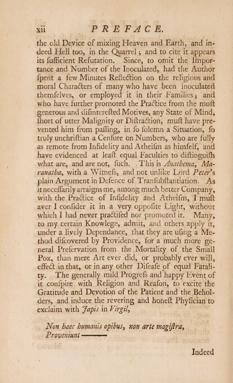 • © the old Device of mixing Heaven and Earth, and in¬ deed Hell too, in the Quarrel ; and to cite it appears its fufficient Refutation. Since, to omit the Impor¬ tance and Number of the Inoculated, had the Author fpent a few Minutes Reflection on the religious and moral Characters of many who have been inoculated themfelves, or employed it in their Families j and who have further promoted the Practice from the mod generous and difinterefted Motives, any State of Mind, fhort of utter Malignity or DiftraCtion, muft have pre¬ vented him from palling, in fo folemn a Situation, fo truly unchriftian a Cenfure on Numbers, who are fully as remote from Infidelity and Atheifm as himfelf, and have evidenced at lead equal Faculties to diftinguifh what are, and are not, fuch. This is Anathema, Ma- ranatha, with a Witnefs, and not unlike Lord Peter’s plain Argument in Defence of Tranfubftantiation. As it neceffarily arraigns me, among much better Company, with the PraClice of Infidelity and Atheifm, I muft aver I confider it in a very oppofite Light, without which I had never praCtifed nor promoted it. Many, to my certain Knowlege, admit, and others apply it, under a lively Dependance, that they are ufing a Me¬ thod difcovered by Providence, for a much more ge¬ neral Prefervation from the Mortality of the Small Pox, than mere Art ever did, or probably ever will, effeCt in that, or in any other Difeafe of equal Fatali¬ ty. The generally mild Progrefs and happy Event of it confpire with Religion and Reafon, to excite the Gratitude and Devotion of the Patient and the Behol¬ ders, and induce the revering and honeft Phyfician to exclaim with Japs in Virgil, Non haec humanis opibus, non arte magiftra, Proveniunt.— Indeed