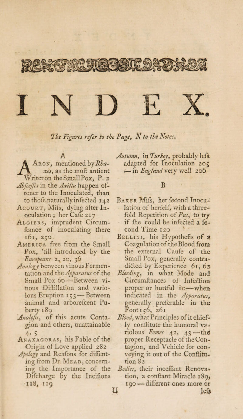 The Figures refer to the Fage, N to the Notes. A AAron, mentioned byRha- xes, as the moft antient Writer on the Small Pox, P.2 Ahfcefes in the Axilla happen of- tener to the Inoculated, than to thofe naturally infedted 142 Acourt, Mils, dying after In¬ oculation ; her Cafe 217 Algiers, imprudent Circum- ftance of inoculating there 161, 250 America free from the Small Pox, ’till introduced by the Europeans 2, 20, 36 Analogy between vinous Fermen¬ tation and the Apparatus of the Small Pox 60—Between vi¬ nous Dillillation and vario¬ lous Eruption 1 53— Between animal and arborefeent Pu¬ berty 189 Analyfis, of this acute Conta¬ gion and others, unattainable 4&gt; 5 Anaxagoras, his Fable of the Origin of Love applied 282 Apology and Reafons for dident¬ ing from Dr. Mead, concern¬ ing the Importance of the Difcharge by the Incifions 118, 119 Autumn, in Turkey, probably left adapted for Inoculation 205 •— in England very well 206 B Barer Mifs, her feCond Inocu¬ lation of herfelf, with a three¬ fold Repetition of Pusy to try if Ihe could be infetted a fe- cond Time 120 Bellini, his Hypothelis of g Coagulation of the Blood from the external Caufe of the Small Pox, generally contra¬ dicted by Experience 61, 62 Bleeding, in what Mode and Circumftances of Infection proper or hurtful 80—when indicated in the Apparatus, generally preferable in the Foot 156, 261 Blood, what Principles of it chief¬ ly conftitute the humoral va¬ riolous Fomes 42, 43 —the proper Receptacle of the Con¬ tagion, and Vehicle for con¬ veying it out of the Conflitu- tion 82 Bodies, their mediant Renova¬ tion, a conftant Miracle 189* 190 — different ones more or U left