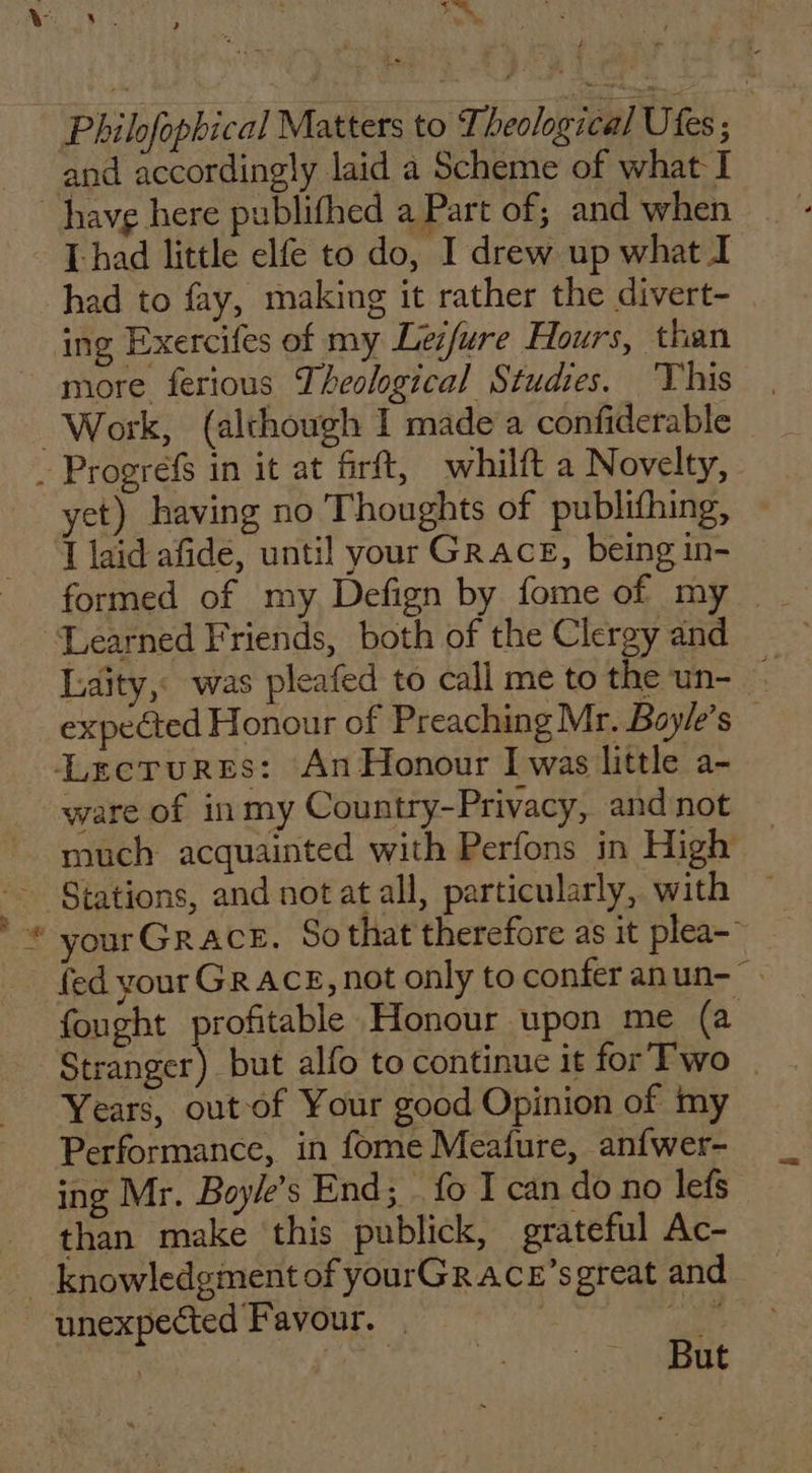 ‘ hk Se! Philofophical Matters to Theological Utes ; : and accordingly laid a Scheme of what I [had little elfe to do, I drew up what I had to fay, making it rather the divert- ing Exercifes of my Leifure Hours, than more ferious Theological Studies. ‘This Work, (although I made a confiderable | ty yet) having no Thoughts of publifhing, I laid afide, until your GraAcE, being in- Laity, was pleafed to call me to the un- — expected Honour of Preaching Mr. Bayle’s — ware of in my Country-Privacy, andnot — much acquainted with Perfons in High yourGrace. Sothat therefore as it plea-’ fed your Gr AcE, not only to confer anun- fought profitable Honour upon me (a Stranger) but alfo to continue it for Two | Years, out of Your good Opinion of my Performance, in fome Meature, anfwer- ing Mr. Boy/e’s End; _ fo I can do no lefs than make this publick, grateful Ac- But