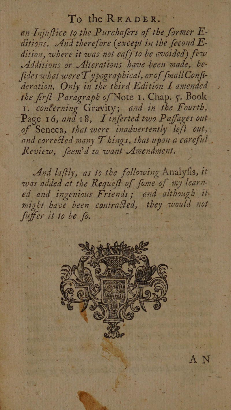 an Injuftice to the Purchafers of the former E- ditions. And therefore (except in the fecond E- dition, where it was not eafy to be avoided) few Additions or. Alterations have been made, be- fides what wereT ypographical, ov of {mall Confi- deration. Only in the third Edition E amended _the firft Paragraph of Note 1. Chap. 5. Book 1. conlerning Gravity; and in the Fourth, “Page 16, and 18, Linferted two Paffages out _ of Seneca, that were inadvertently left out, and corrected many T hings, that upon a careful . Review, feem’d to want Amendment. And laftly, as tothe following Analyfis, it was added at the Requeft of fame of my learn- ed and ingenious Friends; and although 1th might have been contracted, they would not suffer it to be fo. - ‘