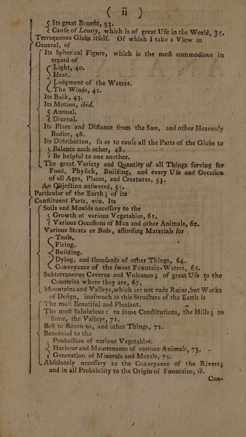 f S a drs « ns ng Its great Benefit, Pi he ia Canfe of Levity, which is of great Ufe in she World, 352 Terraqueous Globe itfelf, Of which I take a View in General, of ie { Its Spherical Figure, which is the moft commodious in a i of § i Light, 4% > | é i. ivf ‘ Heath, | ¢ - 4 ee BU gei of the Watels, si Winds, 41, i Bulk, 43. Its Motion, bid, = | Annual. Diurnal. Its Place and Diftance from the Sun, and other Heavenly - Bodies, 46. Its Diftribution,- fo as to caufe all the Parts ve the Globe to SPaliace, each other, 48. - rasan 7 ! 2 Be helpful to one another, ce great. Variety and Quantity of all Things ferving for _ Food, Phyfick, Building, and every Ufe and Occafion. of all Ages, Places; and Creatures, 53- } An Qbjestion anfwered, 55. | Particular of the Earth ; 3 of its Conftituent Parts, wiz. Its Soils and Moulds neceflary to the Growth ot various Vegetables, 61, 5 Various Occafions of Man and other Animals, 62, Various Strata or Beds » affording Materials for . Tools, Firing. < Building, / Dying, and thonfands of other Things, “a dn Conveyance of the fweet Fountain-Waters, 6, Subterraneous Caverns-and Vulcanos; of great Ufe to the ; Countries where they are, 67. | Mountains and Valleys,which are not rude Ruins,but Works of Defign, inafmuch as this Struéture of the Eni is [2 The moft Beautiful and Pleafant. | 4 | —— ¢ The moft Salubrious: to fome Conftitutions, the Hills; to fome, the Valleys, 71. Beft to fkreen us, and other Things, 72.. Beneficial to the fae of various Vegetables. 2 Harbour and Maintenance of various Animals, (es [ 5 Generation of Minerals and Metals, 75. Abfolutely neceffary to the Conveyance of the Rivers; and in all Probability to the Origin of Fountains, 7b. ee ‘on pA
