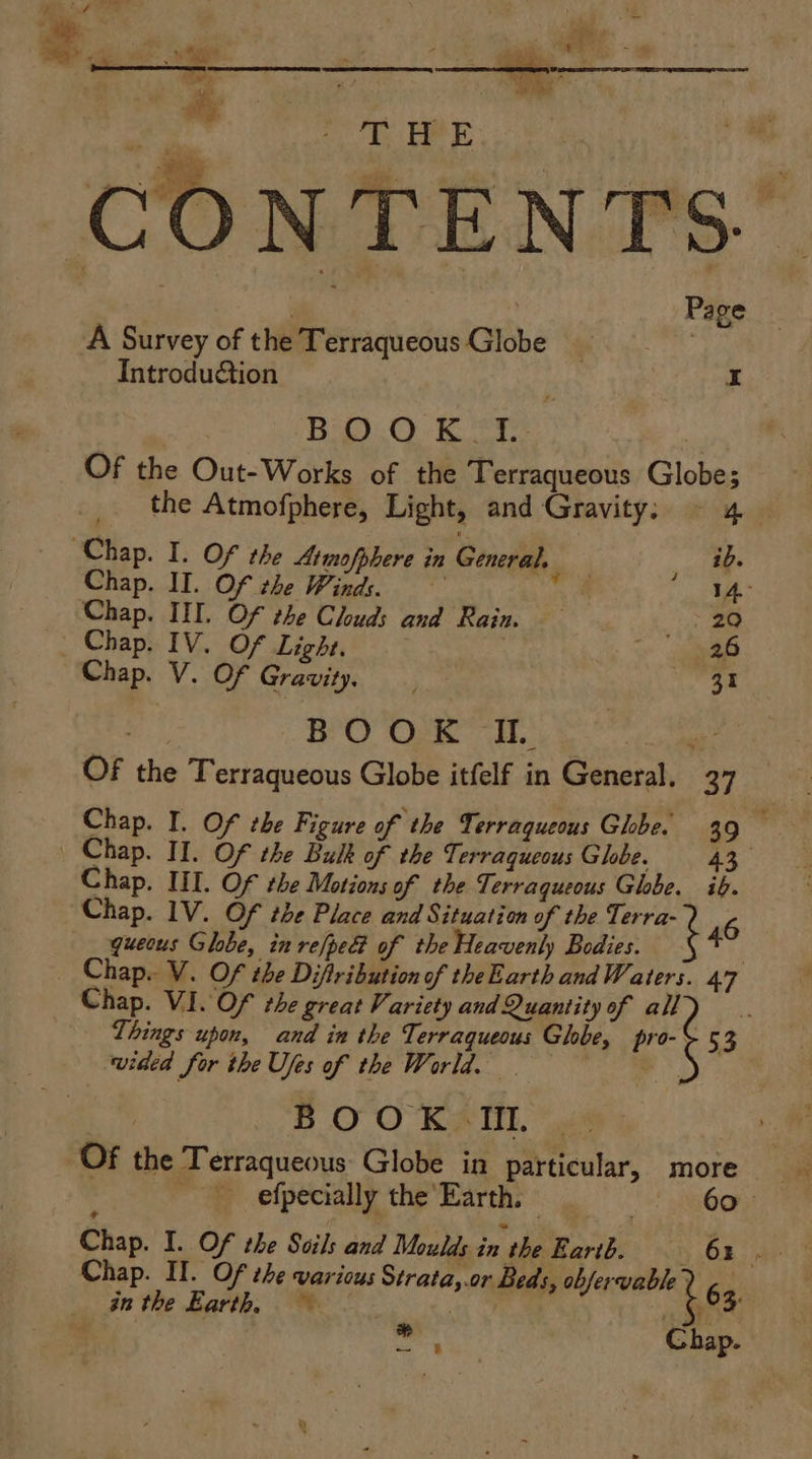 TT, FRE | ; Page A Survey of the Terraqueous Globe 7 Introdu€&tion | b Bio... Kr, OF the Out-Works of the Terraqueous Globe  the Atmofphere, Light, and Gravity: ~ 4 Chap. I. Of the Atmofphere in General. id. Chap. II. Of the Winds. na ess Chap. III. Of the Clouds and Rain. 29 Chap. IV. Of Light. 26 Chap. V. Of Gravity, a BOOK IL | OF the Terraqueous Globe itfelf in General. 27 Chap. I. Of the Figure of the Terraqueous Ghbe. 39 Chap. III. Of the Motions of the Terraqueous Globe. ib. queous Globe, in re[pe of the Heavenly Bodies. | Chap. V. Of the Diftribution of theEarth and W. aters. 47 Chap. VI. Of the great Variety and Quantity of all of Things upon, and in the Terraqueous Ghbe, pro-¢ 53 wided for the Ufes of the World. iis BOOK IM. Of the Terraqueous Globe in particular, more Chap. I. Of the Soils and Moulds in the Baribe x, O48) 4 Chap. Il. Of the various Strata,.or Beds, obfervable7 6a in the Earth, ~~ | : ne ogi Chap.