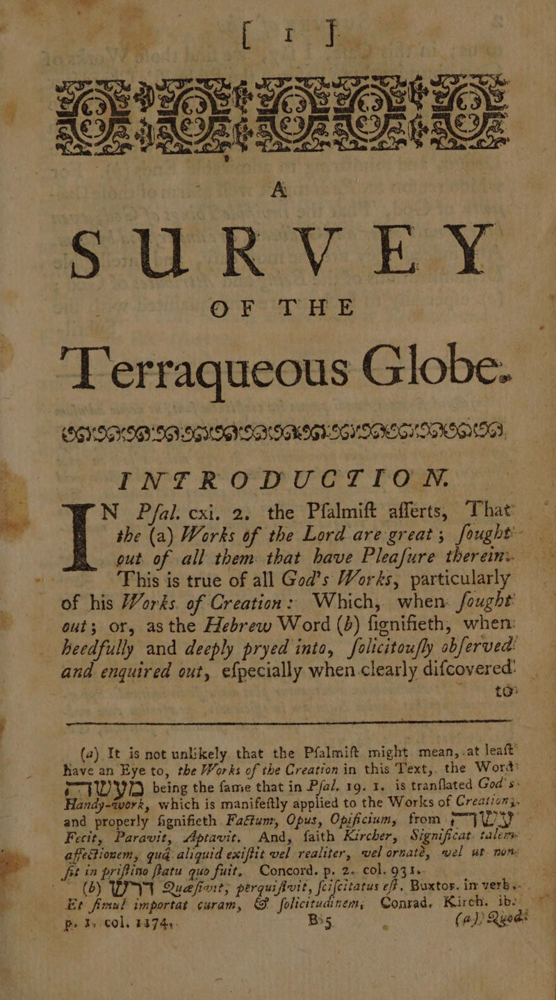 oy : ’ Ted cones - a fs P58 AGE ICRI AORSORIROE A SURVEY OF THE INTRODUCTION. N Pfal. cxi. 2. the Pfalmift afferts, That the (a) Works of the Lord are great; fought’ out of all them: that have Pleafure therein. This is true of all God’s Works, particularly of his Works. of Creation: Which, when: fought’ out; or, asthe Hebrew Word (é) fignifieth, when: heedfully and deeply pryed into, folicitoufly obferved! and enquired out, efpecially when.clearly difcovered: (a) It is not unlikely. that the Pfalmift might mean,.at leaft’ Rave an Eye to, the Works of the Creation in this Text,. the Word: ¢ VWI being the fame that in Pfal. 19. 1. is tranflated God's: Handy-tvork, which is manifeftly applied to the Works of Creation}, and properly fignifieth Faffum, Opus, Opificium, from an 1 eae Fecit, Paravit, Aptavit, And, faith Kircher, Significat: talem affetionem, gu@ aliquid exiftit vel realiter, vel ornate, wel wt non ft in priftino fatu quo fuit, Concord. p. 2. col. 931». Et fimul importat curam, @& folicitudinem, Conrad. Kirch. ibe pet, col, 2374. Bis. B (a) Qyods