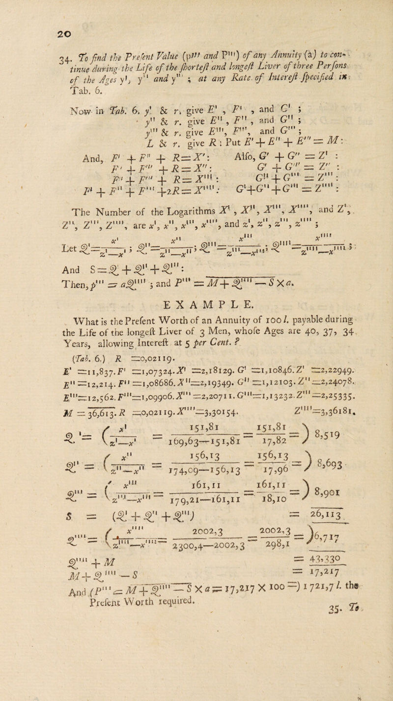 34. To find the Prefent Value (p!! and pm) of any Annuity (a ) tocons. tinue duving the Life of the foorteft and longeft Liver of three Per fons. of the men y!, y'! andy; at any Rate. of Intereft Specified im: Tab. Now. in Ta: 6, y' &amp; rvgive £’ , Piso advo § sy Be or. give E', F'\, and G ; y' &amp; r. give EM, fs a igs CRM L &amp; 97, give Ko Put BLE 4 B= MM: And) Fo + FE pRa=N* Alife. 64 Gia Zt: Fe bY te eA CG Gs TE : Pub Fre + R= Xt GHG a aig: : \ Tu = Pe Pag Rex j G4GN 4G = OS Adie The Number of the bogintiny XV, XM AE and Z ,. : vie ' i 7 ia y, “ 7, : oe are x', eh : tl gals , and zl, % os! ,z a a 5 bit ThE : Ww LT Peete eens ta Let 2 Q'=; eee x? ag ee 73 — gill as —uil yiliha? And. $= Suse ge Then, p'' = aQ'5 and PY WEB™ ~SXa, EXAMPLE, _ What is the Prefent Worth of an Annuity of 100/, payable during: the Life of the longeft Liver of 3 Men, whofe Ages are 40, 37, 34. Years, allowing Intereft. at 5 per Cent. ? (Tat. 6.) R =0,02119- EB’ 11,837. F' =1,07324.X! =2,18t29. G' =1,10846.Z' =z 522949. E 12,214. FU =1,08686, X =2,19349. G!! ==1,12103. Z'' —2,24078.. E'=12,562, F'=1,09906. X'' =2,20711. GU=1,,13.232.Z'=2,25335. M = 36,613.R ==0,02119. X= 3,30154. paint St a ! 151,01 151,81 oN ese ‘ ea eS Se a es eo — = — 169,603--151,81 pe 8,519 oe 156,13 158, 150,13 =) jhres, i eg ee ee ee — at gan Be 17 4,09—156,13 ~ Mi; “17,96 83693 - ae ee rO1, 11 164,17 =) $ a 17952 21—161, oe ate 18,10 ~ a9 s (Qt Oe = 26,113. St ae 2.002;3 2.002,3 ~) pret a Be aS it Mes dere EAL 6, a &lt; (om —x'! 2200,4-—-2002,3 29851 aia? oe | == 43/330 _ M +9'i_$§ = 17,217 And (P= Mt giv 8 SX ame 17,217 X 100 =) 1721,7 /. the: Prefent Worth required. a5. Te.