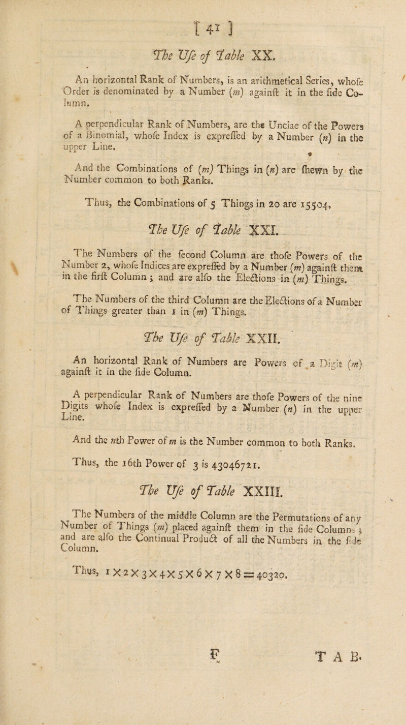 [43] The Uje of Table XX. An hirieontat Rank of Numbers, is an arithmetical Series, whofe Order is denominated by a Number (m) againft it in the fide Co- umn, : A perpendicular Rank of Numbers, are the Unciae of the Powers of a Binomial, whofe Index is exprefled by a Number () in the upper Line, er And the Combinations of (m) Things in (n) are thewn by: the Number common to both Ranks. : : Thus, the Combinations of 5 Things in 20 are 15504, The Ufe of Cable XXI.- The Numbers of the fecond Column are thofe Powers of the Number 2, whofe Indices are exprefied by a Number (m) againft thene in the firft Column ; and are alfo the Ele@tions in (m) Things, The Numbers of the third Column are the Elections of a Number. of Things greater than 1 in (m) Things. . The Ufe of Table XXM, An horizontal Rank of Numbers are Powers of a Digit (mm) againft it in the fide Column. . A perpendicular Rank of Numbers are thofe Powers of the nine Digits whofe Index is expreffed by a Number (2) in the upper Line. : And the zth Power of m is the Number common to both Ranks. Thus, the 16th Power of 3 is 43046721. The Ue of Table XXIIE. The Numbers of the middle Column are the Permutations of any Number of Things (m) placed againft them in the fide Columns 3 and are alfo the Continual Produ@ of all the Numbers in. the fide Column, | ; Thus, 1X2X3X4xX5X6X 7X8 = 40320.