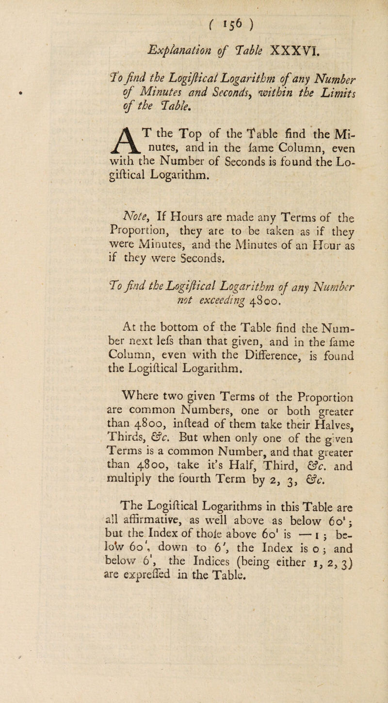 Cougs.) Explanation of Table XXXVI. To find the Logiftical Logarithm of any Number of Minutes and Seconds, within the Limits of the Table. NM T the Top of the Table find the Mi- nutes, and in the fame Column, even with the Number of Seconds is found the Lo- eiftical Logarithm, | Note, If Hours are made any Terms of the Proportion, they are to be taken as if they were Minutes, and the Minutes of an Hour as if they were Seconds, | ) To find the Logiftical Logarithm of any Number not exceeding 4800. At the bottom of the Table find the Num- ber next lefs than that given, and in the fame Column, even with the Difference, is found the Logiftical Logarithm, Where two given Terms of the Proportion are common Numbers, one or both greater than 4800, inftead of them take their Halves, Thirds, &amp;c. But when only one of the given Terms is a common Number, and that greater than 4800, take it’s Half, Third, €c. and muluply the fourth Term by 2, 3, &amp;e. The Logiftical Logarithms in this Table are all affirmative, as well above as below 60'; but the Index of thofe above 60' is —13; be- low 60°, down to 6’, the Index iso; and below 6, the Indices (being either 1, 2, 3) are exprefied in the Table.