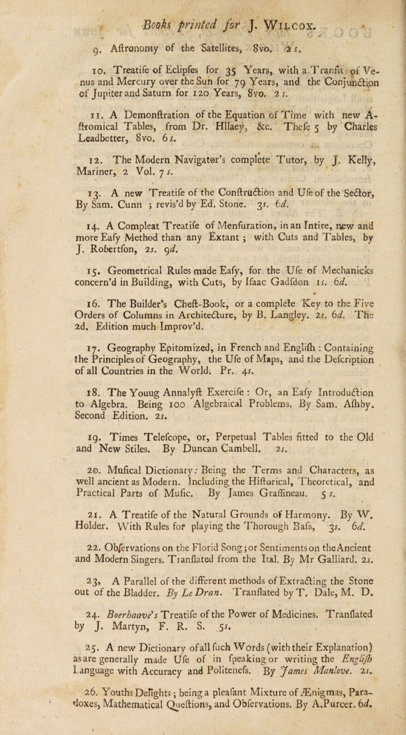 oh Aftronomy of the Satellites, - Sab) ry 25. nus and Mercury over the Sun for 79 Years, and the Sopsamictipn of Jupiter and Saturn for 120 Years, 8vO. 25. | Leadbetter, 8vo, 65. 12. The Modern Naieatan complete Titeh, Wy J Kely, Mariner, 2 Vol. 75. 13. A new ‘Treatife of the Conftruction and Uf of the Sector, By Sam, Cunn ; revis’d by Ed. Stone. 3s. 6d. 14. A Compleat Treatife of Menfutadbinhi inan Intire, new and more Eafy Methed than any Extant ; with Cuts and Tables, by J. Robertfon, 2s. gd. 15. Geometrical Rules made Eafy, for. the Ufe of Mechanicks concern’d in Building, with Cuts, by Ifaac Gadfdon 15. Gd.” 16. The Builder’s Cheft-Book, or a complete Ker to the Five Orders of Columns in Architecture, by B, Laney 25. Od. Tie 2d, Edition much Improv'd. 17, Geography Epitomized, in French and Englith : Containing of all Countries in the World. Pr. fi 18. The Youug Annalyft Exercife: Or, an Eafy Introduction to Algebra. Being 100 Algebraical Problems, By Sam. Athby. Second Edition, 25, | 1g. Times Telefcope, or, Perpetual Tables fitted to the Old and New Stiles. By Duncan Cambell. 2s. 20. Mafical Dictionary: Being the Terms and Characters, as well ancient as Modern. Including the Hifterical, “Theoretical, and Practical Parts of Mufic. By James Graffineau, 5S, 21. A Treatife of the Natural Grounds of Harmony. By Ww, Holder. With Rules for playing the Thorough Bafs, 35. 6d. 22. Obfervations on the Florid Song; or Ben ditaeaes on theAncient and Modern Singers. Tranflated from the Ital. By Mr Galliard, 2s. 23, A Parallel of the different methods of ExtraGting the Stone out of the Bladder. By Le Dran. ‘Tranflated by T, Dale, M. D. 24. Boerhaave’s Treatife of the Power of Medicines. Tranflated by: J... Martyn; oF. Ra. 0. St 25. Anew initia ofall fuch Words (with their Explanation) asare generally made Ufe of in fpeaking or writing the Engi/b 26. Youths Delights ; being a pleafant Mixture of Enigmas, Para- doxes, Mathematical Queftions, and Obfervations. By A.Purcer. 64. . : . ee ee ee ee ee —— a