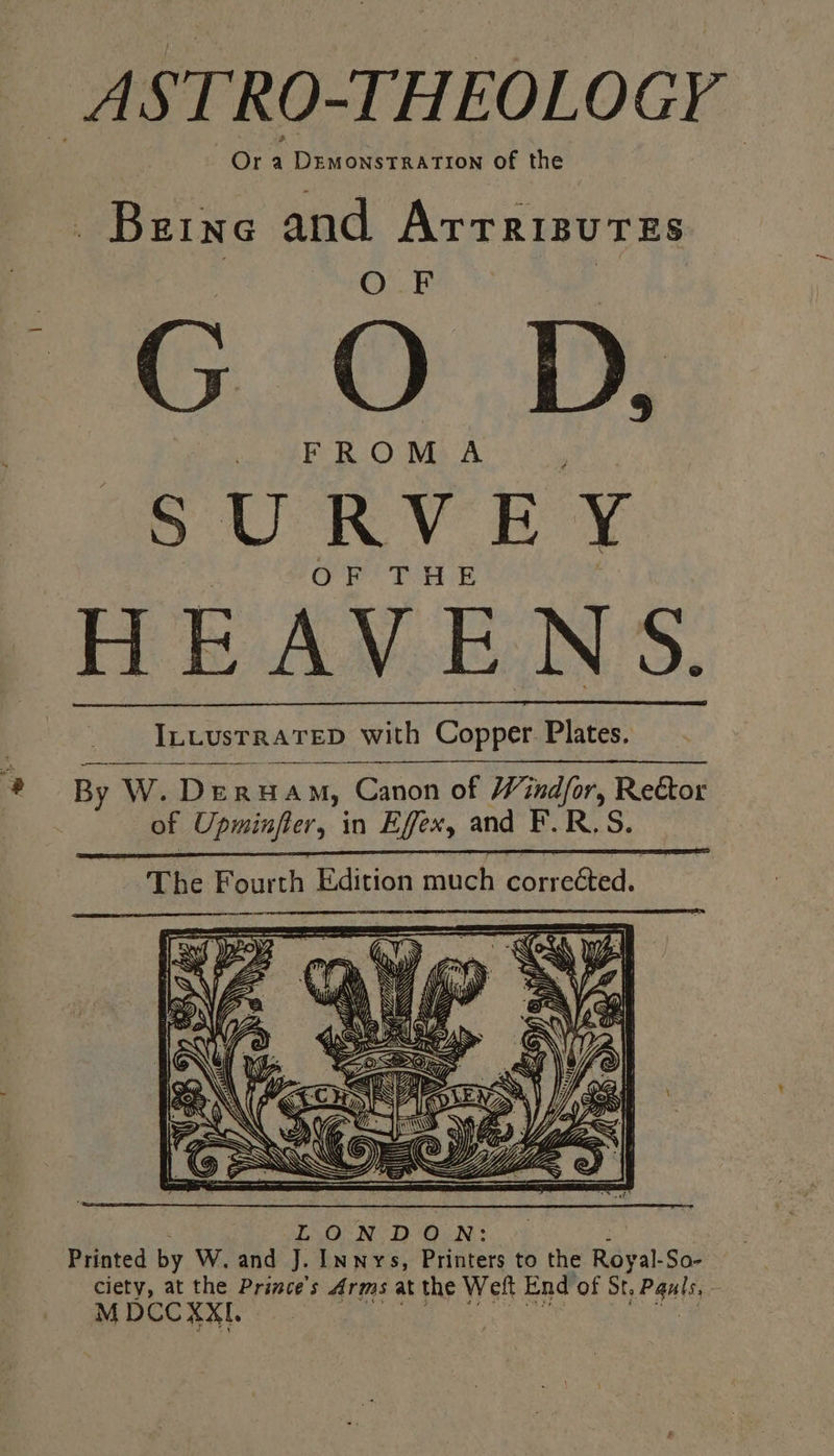 ASTRO-THEOLOGY * Or a DEMONSTRATION of the Beine and ArrrisuTEs G OD. ap U RV BY OR Te Be HEAVENS. ILLUSTRATED with Copper. Plates. By W. Dera mM, Canon of Windfor, Reétor of Upminfler, in Effex, an: iS R.S. The Fourth Edition much corr reGted. A aie S: Se ie SS