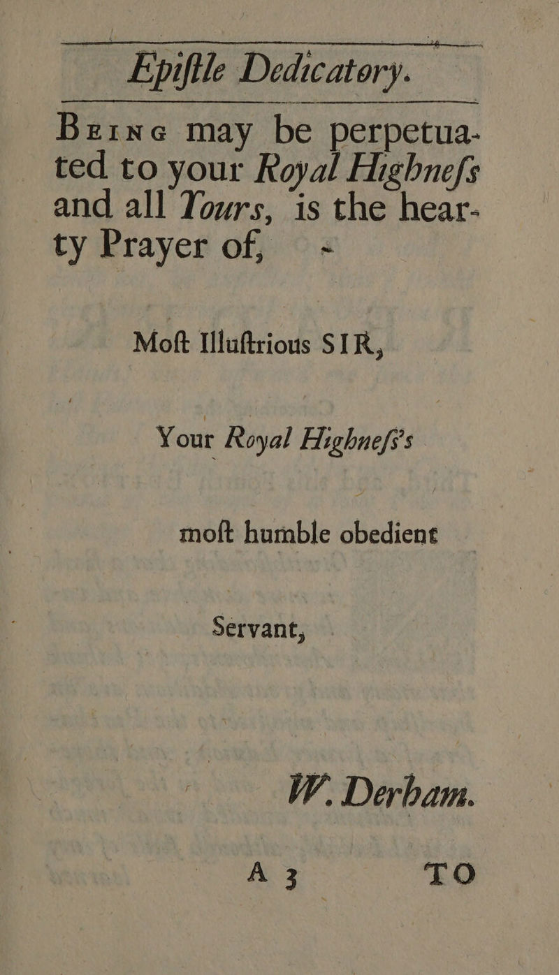 Berne may be perpetua- ted to your Royal Highnefs and all Yours, is the hear- ty Prayer of, - Mok: Iluftrious SIR, Your Royal Highnefs’s moft humble obedient Servant, W. Derbam. A 3 TO