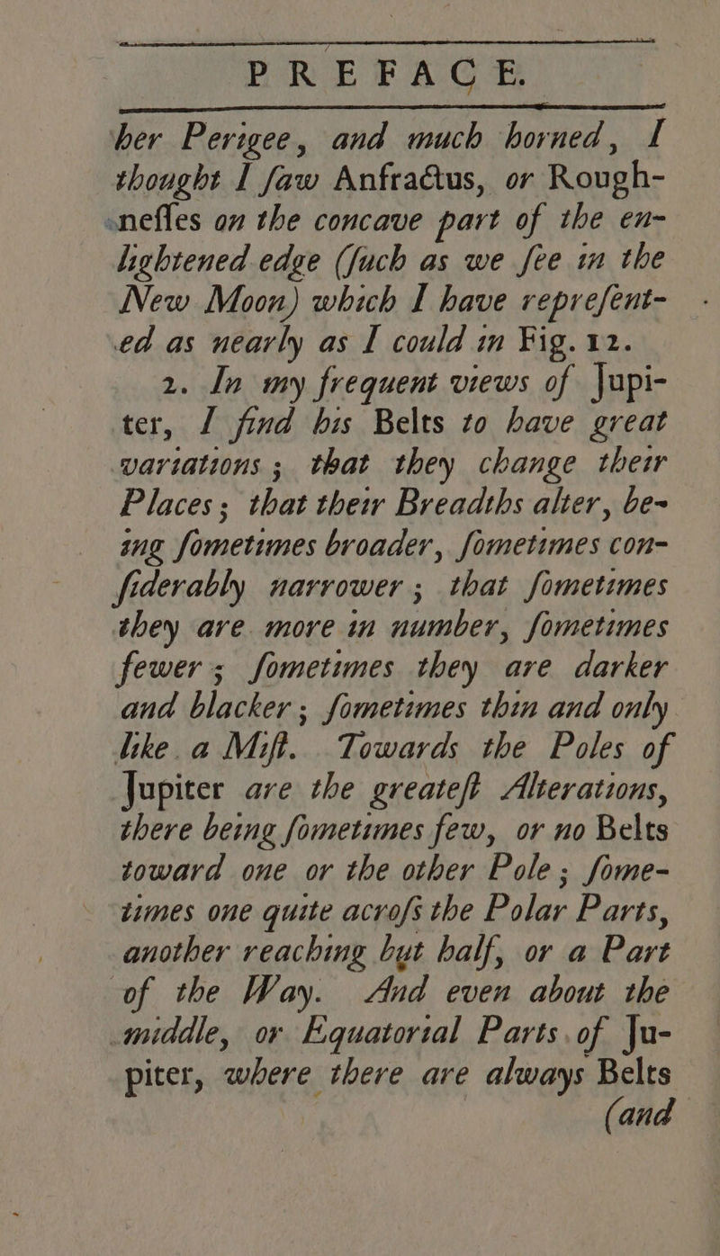 her Perigee, and much horned, I thought I faw Anfra@tus, or Rough- onefles on the concave part of the en- lightened edge (Juch as we fee im the New Moon) which I have reprefent- ed as nearly as I could in Fig. 12. 2. In my frequent views of Jupi- ter, 1 find his Belts to have great variations ; that they change their Places; that their Breadths alter, be- ing fometimes broader, fometimes con- fiderably narrower ; that fometimes they are more in number, fometimes fewer; fometimes they are darker and blacker ; fometimes thin and only like.a Mift. Towards the Poles of Jupiter ave the greateft Alterations, there being fometimes few, or no Belts toward one or the other Pole; fome- times one quite acrofs the Polar Parts, another reaching but half, or a Part of the Way. And even about the middle, or Equatorial Parts of |u- piter, where there are always Belts (and