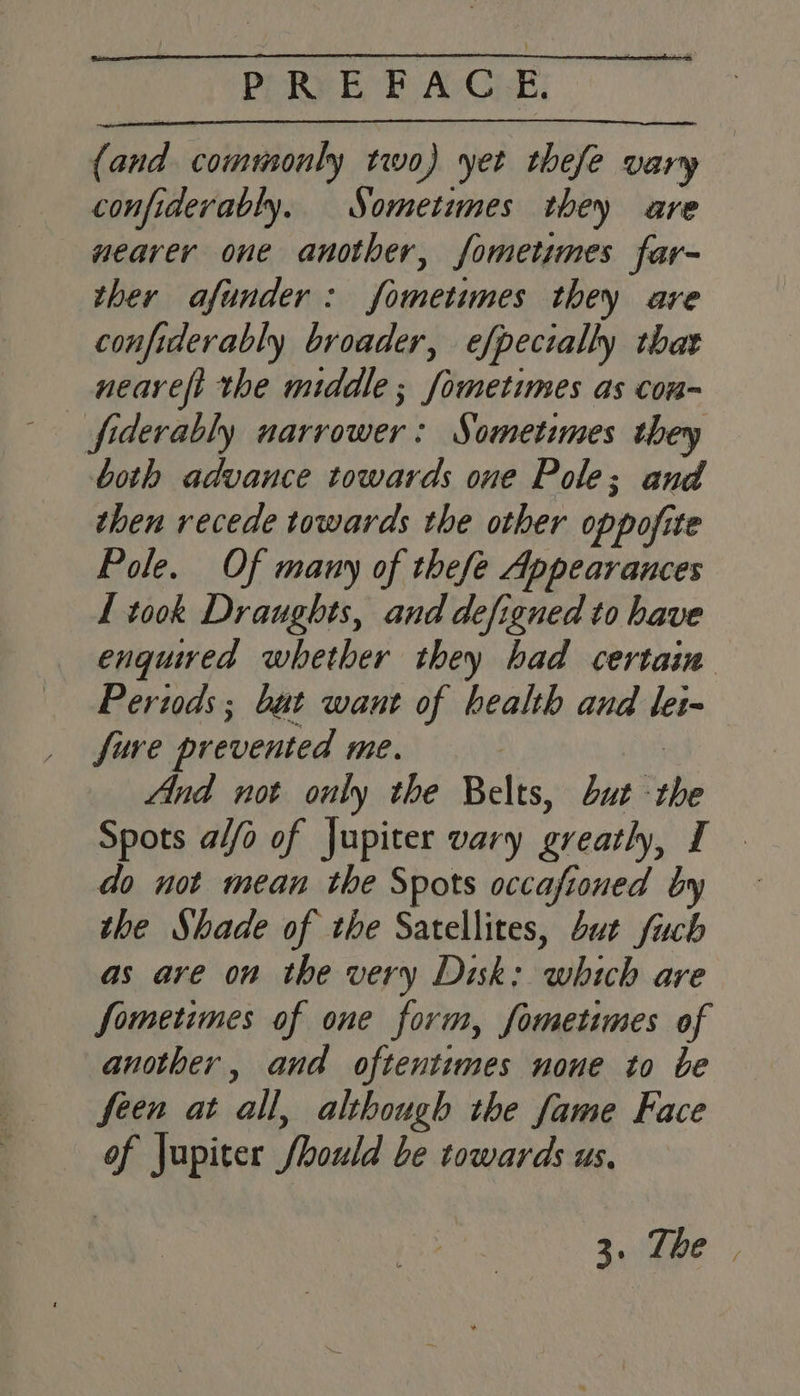 PPRy EB AGE: (and commonly two) yet thefe vary confiderably. Sometimes they are nearer one another, fometimes far- ther afunder: fometimes they are confiderably broader, efpecially that nearefi the middle ; fometimes as con- both advance towards one Pole; and then recede towards the other oppofite Pole. Of many of thefe Appearances L took Draughts, and defigned to have enquired whether they had certain Periods; but want of health and lei-— fure prevented me. 3 | And not only the Belts, but the Spots a//o of Jupiter vary greatly, I do not mean the Spots occafioned by the Shade of the Satellites, but fuch as are on the very Disk: which are Sometimes of one form, fometimes of another, and oftentimes none to be feen at all, although the fame Face of jupiter fhould be towards us. a.eee |,