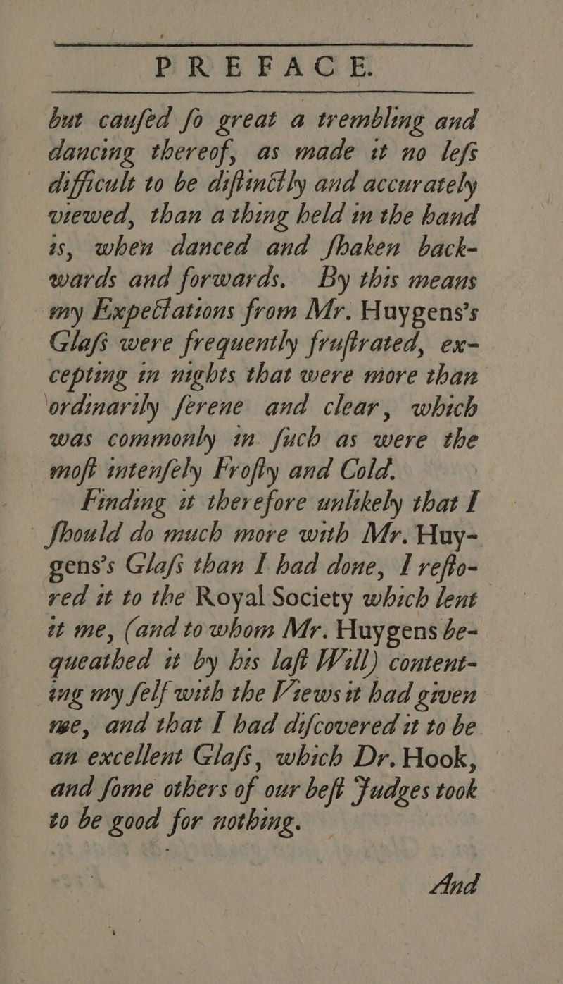 but caufed fo great a trembling and — dancing thereof, as made it uno lefs difficult to be difttnitly and accurately viewed, than athing held in the hand is, when danced and fhaken back- wards and forwards. By this means my Expectations from Mr. Huygens’s Glafs were frequently frufirated, ex- cepting in nights that were more than ‘ordinarily ferene and clear, which was commonly in fuch as were the moft intenfely Frofly and Cold. | Finding it therefore unlikely that I Should do much more with Mr. Huy- gens’s Glafs than I had done, I refto- red it to the Royal Society which lent zt me, (and towhom Mr. Huygens e- gueathed it by brs laft Will) content- ing my felf with the Views it had given vee, and that I had difcovered it to be an excellent Glafs, which Dr. Hook, and fome others of our beft Fudzes took to be good for nothing. |