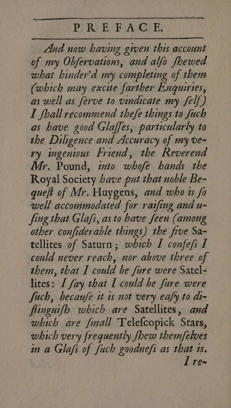 oP it ks Cid Be | css VPYR) BE AGE: And now having given this account of my Obfervations, and alfo fhewed what hinder’d my completing of them (which may excite farther Enquiries, as well as ferve to vindicate my felf) I fhall recommend thefe things to fuch as have good Glaffes, particularly to — the Diligence and Accuracy of my ve- vy ingenwus Friend, the Reverend Mr. Pound, imto whofe hands the Royal Society have put that noble Be- queft of Mr. Huygens, and who is fo well accommodated for ratfing and u- fing that Glafs, as to have feen (among other confiderable things) the five Sa- tellites of Saturn; which I confefs I could never reach, nor above three of them, that I could be fure were Satel- lites: I fay that I could be fure were fuch, becaufe it ts not very eafy to di- fiinguifh which are Satellites, and which are fmall Telefcopick Stars, which very frequently few themfelves in a Glafs of fuch goodnefs as that ts. Il re-