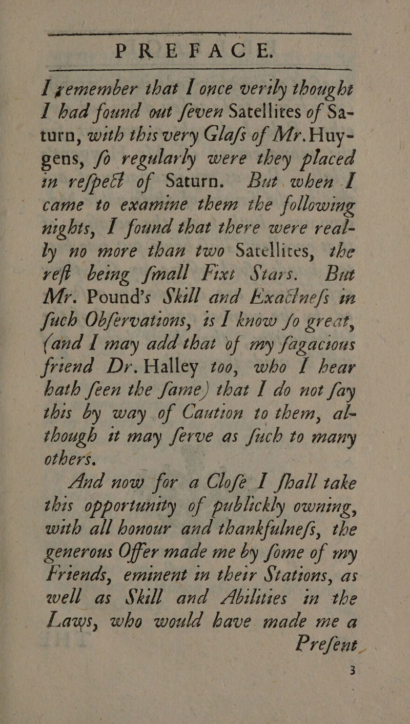 I had found out feven Satellites of Sa- turn, with this very Gla/s of Mr. Huy- gens, /o regularly were they placed in vefpett of Saturn. But when I came to examine them the followmg nights, I found that there were real- ly no more than two Satellites, the veft being fmall Fixt Stars. But Mr. Pound’s Skill and Exaitne/s in fauch Obfervations, is I know fo great, (and I may add that of my fagacius friend Dr. Halley too, who L hear hath feen the fame) that I do not fay this by way of Caution to them, al- though it may Serve as fuch to many others. And now for a Chfe I fhall take this opportunity of publickly owning, with all honour and thankfulnefs, the generous Offer made me by fome of my friends, eminent im their Stations, as well as Skill and Abilities in the Laws, who would have made me a Prefeut_ 3