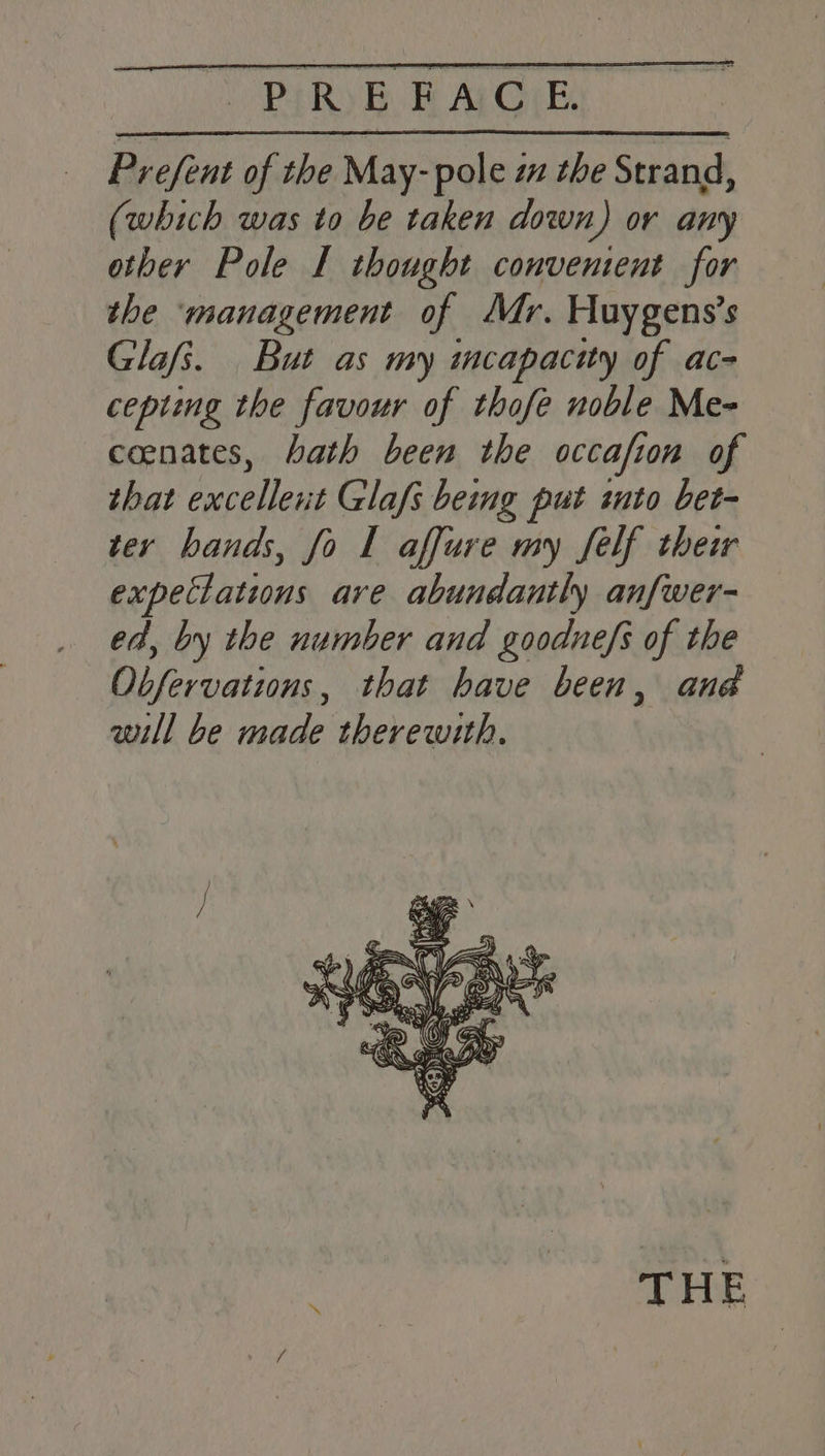 Prefent of the May- pole za the Strand, (which was to be taken down) or any other Pole I thought convenient for the ‘management of Mr. Huygens’s Glafs. But as my incapacity of ac- cepting the favour of thofe noble Me- ceenates, bath been the occafion of that excellent Glafs being put into bet- ter hands, fo I affure my Self their expectations are abundantly anfwer- ed, by the number and goodne/s of the Obfervations, that have been, ana will be made therewith. THE