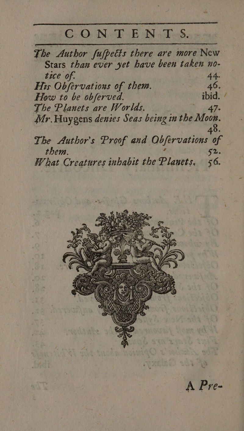 G2, Dek aB oN sabed. The Author fufpetts there are more New Stars than ever yet have been taken no- tice of. 44. His Obfervations of them. 46. How to be obferved. ibid. The Planets are Worlds. mee 3 Mr. Huygens denzes Seas being in the Mook. 8. 4 The Author's Proof and Obfervations of them. 52. What Creatures inhabit the Planets, $6. A Pre-
