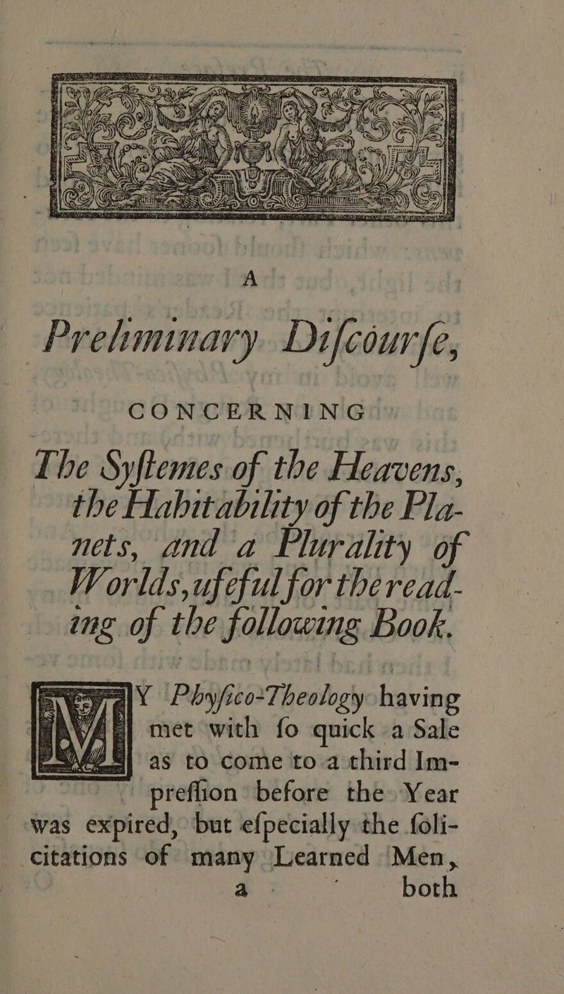 Preliminary Difeour CONCERNING The Syftemes of the Heavens, the Habitabihity of the Pla- nets, and a Flurality of W orlds,,tufe ful for theread- img of the following Book, ar a Phi co Thealogly baking a) met with fo quick -a Sale as to come to a third Im- preflion before the Year — Was expired, but efpecially the foli- Citations of many Learned ‘Men, a 3 ~~ borne