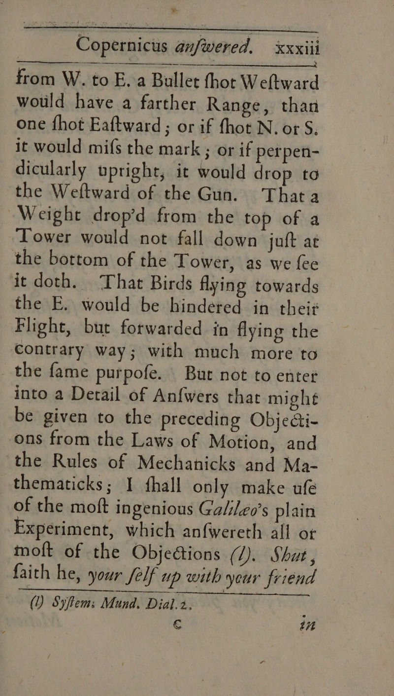 Se Copernicus anfwered. XXXill from W. to E.a Ballet thot Weftward wotild have a farther Range, than one fhot Eaftward ; or if fhot N. or S. it would mifs the mark ; or if perpen- dicularly upright, it would drop to the Weftward of the Gun. Thata Weight drop’d from the top of a ‘Tower would not fall down juft ae the bottom of the Tower, as we fee it doth. That Birds flying towards the E. would be hindered in thei¢ Flight, but forwarded in flying the © contrary way; with much more to the fame purpofe. Bur not to enter into a Detail of Anfwers that mighe be given to the preceding Objecti- ons from the Laws of Motion, and the Rules of Mechanicks and Ma- thematicks; I fhall only make ufe of the moft ingenious Ga/ileo’s plain Experiment, which anfwereth all or a € tn