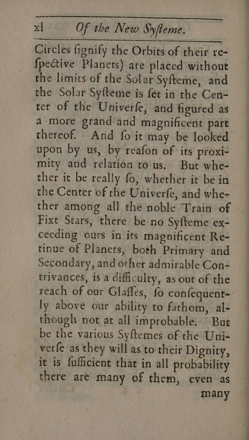 Circles fignify the Orbits of their re- {pective Planets) are placed without the limits of the Solar Syfteme, and the Solar Sy{teme is fét in the Cen- ter of the Univerfe, and figured as a more grandand magnificent part thereof. And fo it may be looked upon by us, by reafon of its proxi- mity and relation tous. But whe- ther it be really fo, whether it be in the Center of rhe Univerfe, and whe- ther among all the noble Train of Fixt Stars, there be no Syfteme ex- ceeding ours in its magnificent Re- tinue of Planers, both Primary and Secondary, and other admirable Con- trivances, is a difficulty, as out of the reach of our Glaffes, fo confequent- ly above our ability to fathom, al- though not at all improbable. Bue be the various Syftemes of the Uni- verfe as they will as to their Dignity, it is fufficient that in all probability there are many of them, even as many
