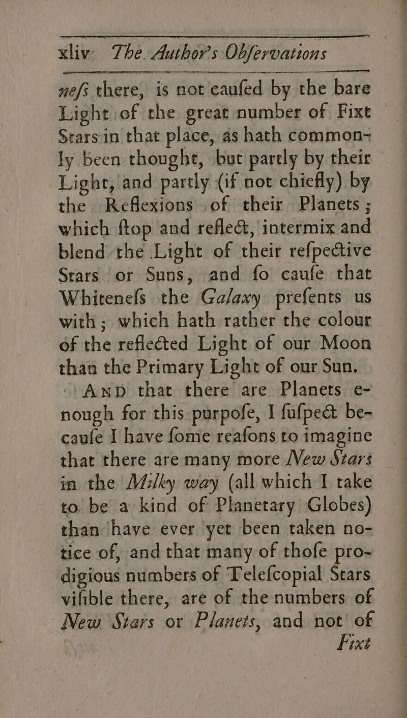 nefs there, is not caufed by the bare Light of the great number of Fixt — Sears-in that place, as hath common- ly been thought, but partly by their Light, and partly (if not chiefly) by the Reflexions of their Planets ; which ftop and refle&amp;, intermix and blend the Light of their refpedtive Stars or Suns, and fo caufe that Whitenefs the Galaxy prefents us with ; which hath rather the colour of the reflected Light of our Moon than the Primary Light of our Sun. -/AnpD that there are Planets e- nough for this purpofe, I fufped&amp; be- caufe I have fome reafons to imagine that there are many more New Stars in the Milky way (all which I take to be a kind of Planetary Globes) than ‘have ever yet been taken no- tice of, and that many of thofe pro- digious numbers of Telefcopial bagh vifible there, are of the numbers of New Stars or Planets, and not’ of | Fixt