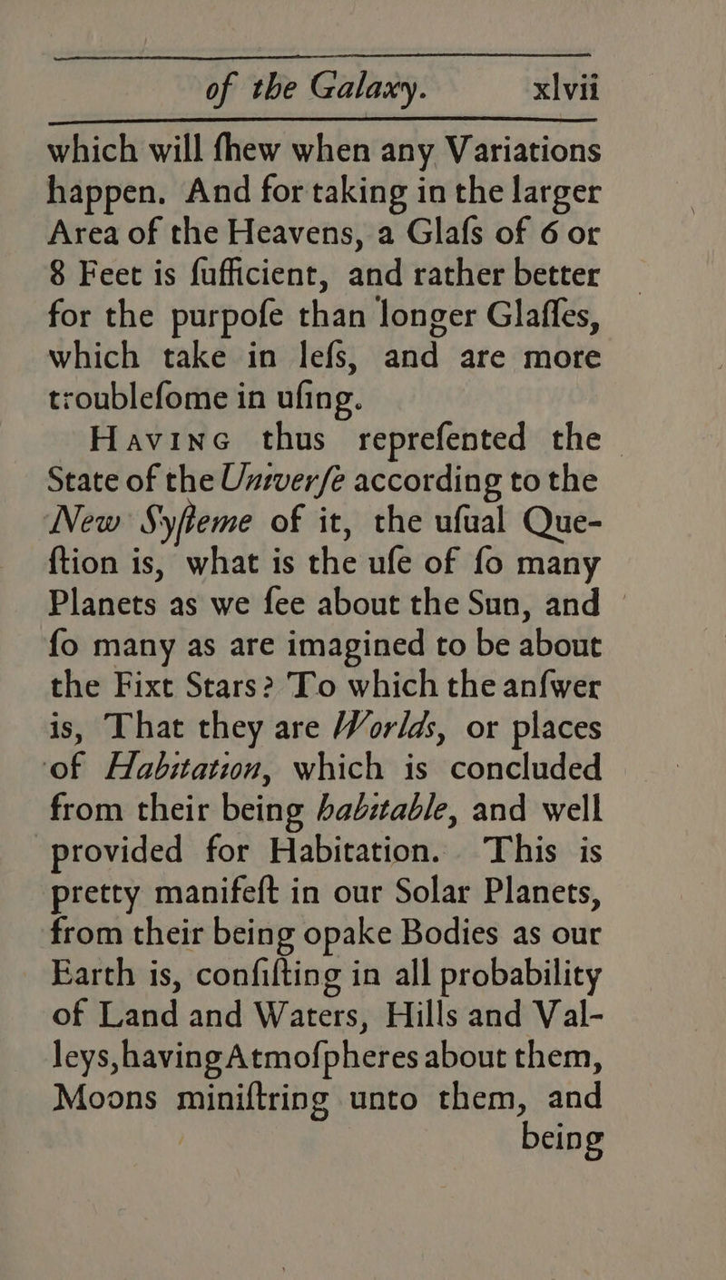 which will fhew when any Variations happen. And for taking in the larger Area of the Heavens, a Glafs of 6 or 8 Feet is fufficient, aiid rather better for the purpofe chai longer Glaffes, which take in lefs, and are more troublefome in ufing. Havine thus reprefented the ~ State of the Univer/e according to the New Syfteme of it, the ufual Que- {tion is, what is the ule of fo many Planets as we fee about the Sun, and — fo many as are imagined to be about the Fixt Stars? To which the anf{wer is, That they are Worlds, or places of Habitation, which is concluded from their being bab:table, and well provided for Habitation. This is pretty manifeft in our Solar Planets, from their being opake Bodies as our Earth is, confifting in all probability of Land and Waters, Hills and Val- leys, having Atmofpheres about them, Moons miniftring unto them, gd bein g