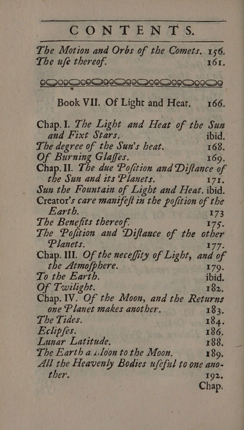 Lhe Motion and Orbs of the Comets. 156. The ufe thereof. 161, o@092 COTIGIMIOIOMPQOPMNVVOWOO Book VII. Of Light and Hear. 166. Chap.I. The Light and Heat of the Sun and Fixt Stars. . ibid. The degree of the Sun’s heat. “4 Of Burning Glaffes. Chap. II. The due Pofition and Diftance af the Sun and tts Planets. | Sun the Fountain of Light and Heat. ibid. Creator’s care mantfeft in the pofition of the Earth. ii The Benefits thereof. The Pofition and Diftance of the her Planets. Chap. III. Of the necefity of Light, ay lof the Atmofphere. 179, To the Earth. ibid. Of Twilight. 182, Chap. IV. Of the Moon, and the Returns one ‘Planet makes another. 133. The Tides. 184. Eclipfes. 186. Lunar Latitude, 188, The Earth a toon to the Moon. 189. ll the Heavenly Bodies ufeful to one ano- ther. 192. Chap.