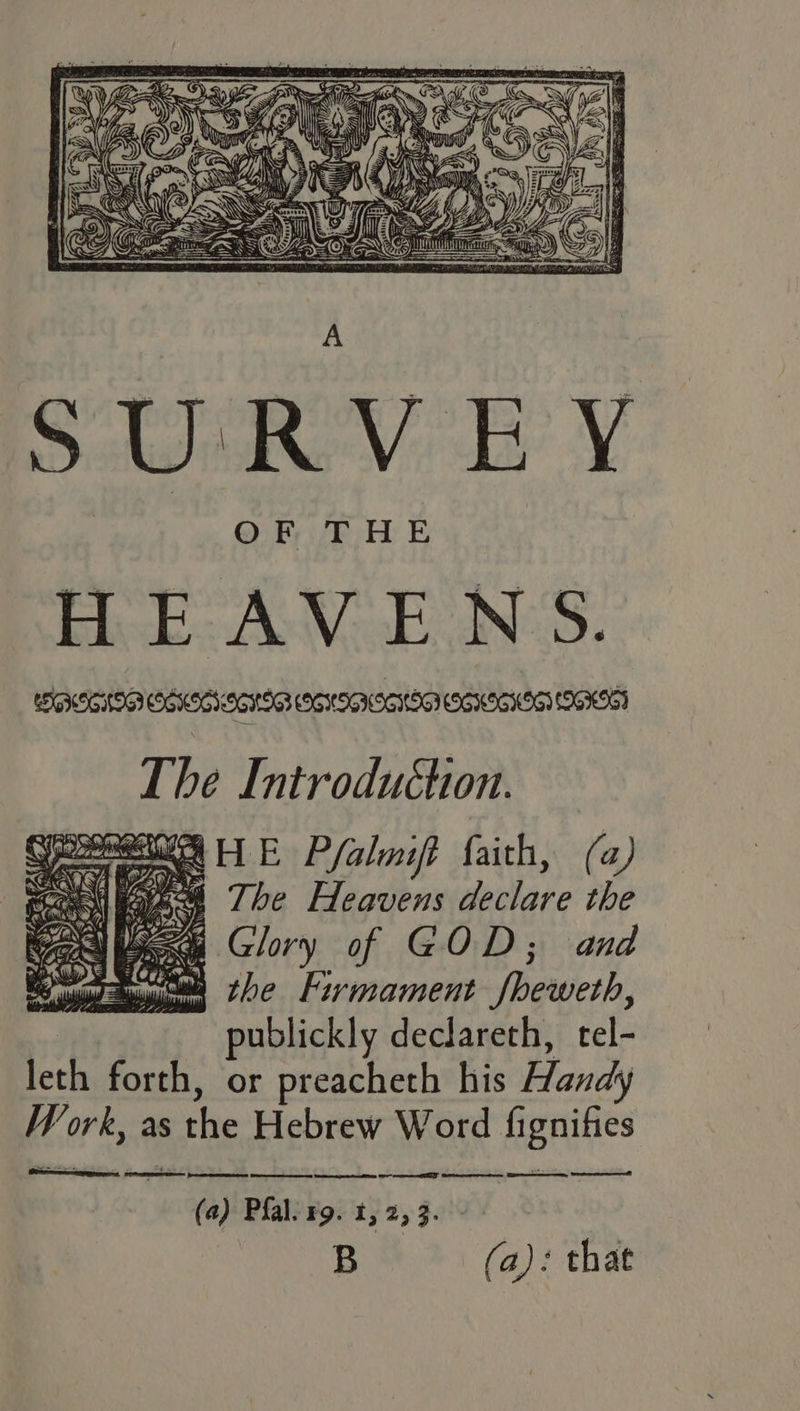 SURVEY OR FHE HEAVEN'S. The Introduchon. REI HE Pfalaift faith, (a) sens BARS: The Heavens declare the Cel bees Glory of GOD; and Mas the Frrmament fheweth, : publickly declareth, tel- leth forth, or preacheth his Handy Work, as the Hebrew Word fignifies (a) Pal. rg. t, 2, 3. : B (a): that