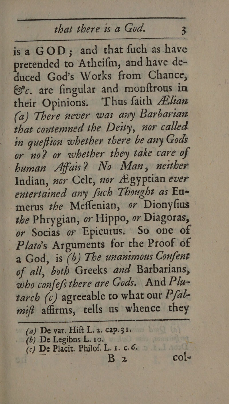 Sp TRE TE it BEE SAE isa GOD; and that fuch as have pretended to Atheifm, and have de- ‘duced God’s Works from Chance, €c. are fingular and monftrous in their Opinions. ‘Thus faith Asan (a) There never was any Barbarian shat contemned the Deity, nor called in queftion whether there be any Gods or no2 or whether they take care of —buman Affais? No Man, neuher Indian, vor Celt, wor Agyptian ever entertained any fuch Thought as Eu- merus the Meffenian, or Dionyfius the Phrygian, or Hippo, or Diagoras, or Socias or Epicurus. So one of - Plato’s Arguments for the Proof of a God, is (4) The unanimous Confent of all, both Greeks and Barbarians, who confefs there are Gods. And Pla- tarch (c) agreeable to what our P/al- mift afirms, tells us whence they eer EI SY SES ASE (a) De var. Hift L.2. cap.31; (b) De Legibns L. 10. (c) De Placit. Philof. L. 1. ¢.6. B 2 col- ~~