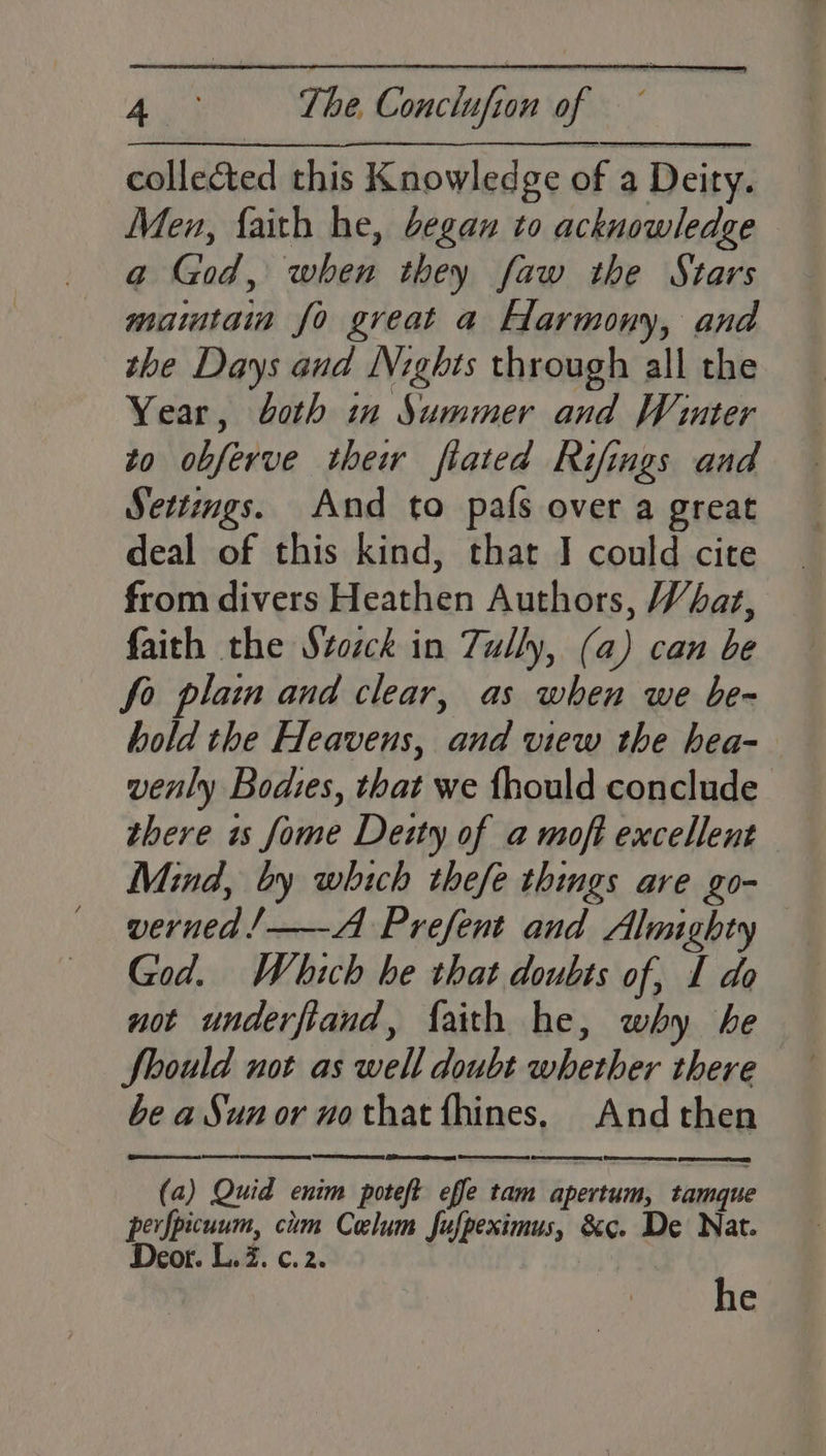 pes The. Conclufion of collected this Knowledge of a Deity. Men, faith he, began to acknowledge a God, when they faw the Stars mamtain fo great a Harmony, and the Days and Nights through all the Year, both in Summer and Winter to obferve thew fiated Rifings and Settings. And to pafs over a great deal of this kind, that I could cite from divers Heathen Authors, Whar, faith the Svozck in Tully, (a) can be fo plain and clear, as when we be- hold the Heavens, and view the hea- venly Bodies, that we {hould conclude there is fome Deity of a moft excellent Mind, by which thefe things are go- verned/—-A Prefent and Almighty — God. Which be that doubts of, I do not underfiand, faith he, why he Should not as well doubt whether there be a Sun or no that fhines. And then (a) Quid enim poteft effe tam apertum; tamaue perfpicuum, cim Celum fufpeximus, &amp;c. De Nat. Deor. L. 7. c. 2. | he