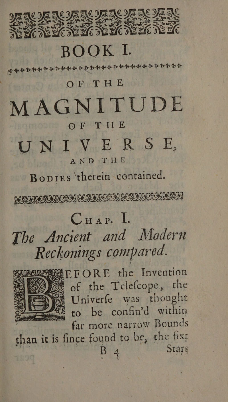 ie) PEN IE NEN EN EES Sou GEC SURE EEK SUEK EEC BOOK I. te He Fe $0 HHI IM IA HTL AHA EAE EERE F MAGNITUDE He Sal Nowe Baus, E, AND: THE Bopies therein contained. EIRENE] OORHAER MITER Crip i: The Ancient and Modern Reckonings compared. SSEFORE the Invention IOs of the Telefcope, the Se Univerfe was thought Cops, to be confin’d withis far more narrow Bounds than it is fince found to be, che fixr B 4 stars