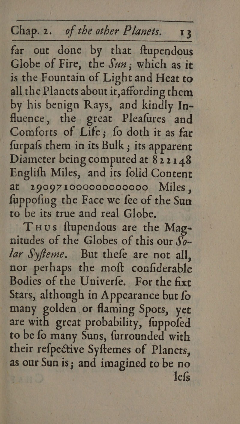 far out done by that ftupendous Globe of Fire, the Sax; which as it is the Fountain of Light and Heat to all the Planets about it, affording them by his benign Rays, and kindly In- fluence, the great Pleafures and Comforts of Life; fo doth it as far furpafs them in its Bulk ; its apparent Diameter being computed at 822148 Englifh Miles, and its folid Content at 290971000000000000 Miles, fuppofing the Face we fee of the Sun to be its true and real Globe. Tus ftupendous are the Mag- nitudes of the Globes of this our So- lay Syfteme. But thefe are not all, nor perhaps the moft confiderable Bodies of the Univerfe. For the fixe Stars, although in Appearance but fo _many golden or flaming Spots, yet are with great probability, fuppofed to be fo many Suns, furrounded with their relpeétive Syftemes of Planets, as our Sun is; and imagined to be no lefs