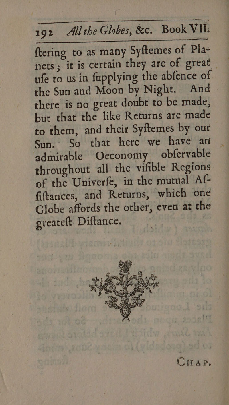 Ei che pari ftering to as many Syftemes of Pla- nets; it is certain they are of great ufe to us in fupplying the abfence of the Sun and Moon by Night. And there is no great doubt to be made, but that the like Returns are made to them, and their Syftemes by our Sun. So that here we have an admirable economy obfervable throughout all the vifible Regions of the Univerfe, in the mutual Af- fiftances, and Returns, which one Globe affords the other, even at the ereateft Diftance. CHAP.